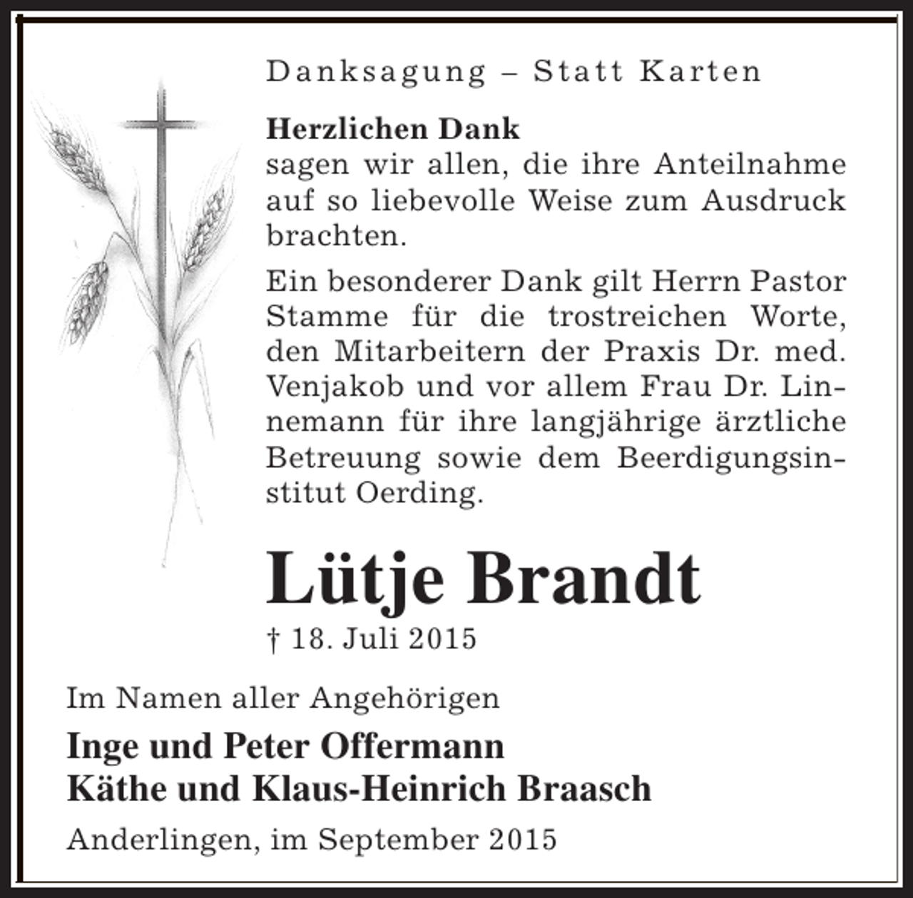 <p>D a n k s a g u n g – S t a t t K a rt e n<br />Herzlichen Dank<br />sagen wir allen, die ihre Anteilnahme<br />auf so liebevolle Weise zum Ausdruck<br />brachten.<br />Ein besonderer Dank gilt Herrn Pastor<br />Stamme für die trostreichen Worte,<br />den Mitarbeitern der Praxis Dr. med.<br />Venjakob und vor allem Frau Dr. Linnemann für ihre langjährige ärztliche<br />Betreuung sowie dem Beerdigungsinstitut Oerding.</p><p>Lütje Brandt</p><p>† 18. Juli 2015</p><p>Im Namen aller Angehörigen</p><p>Inge und Peter Offermann<br />Käthe und Klaus-Heinrich Braasch<br />Anderlingen, im September 2015</p>