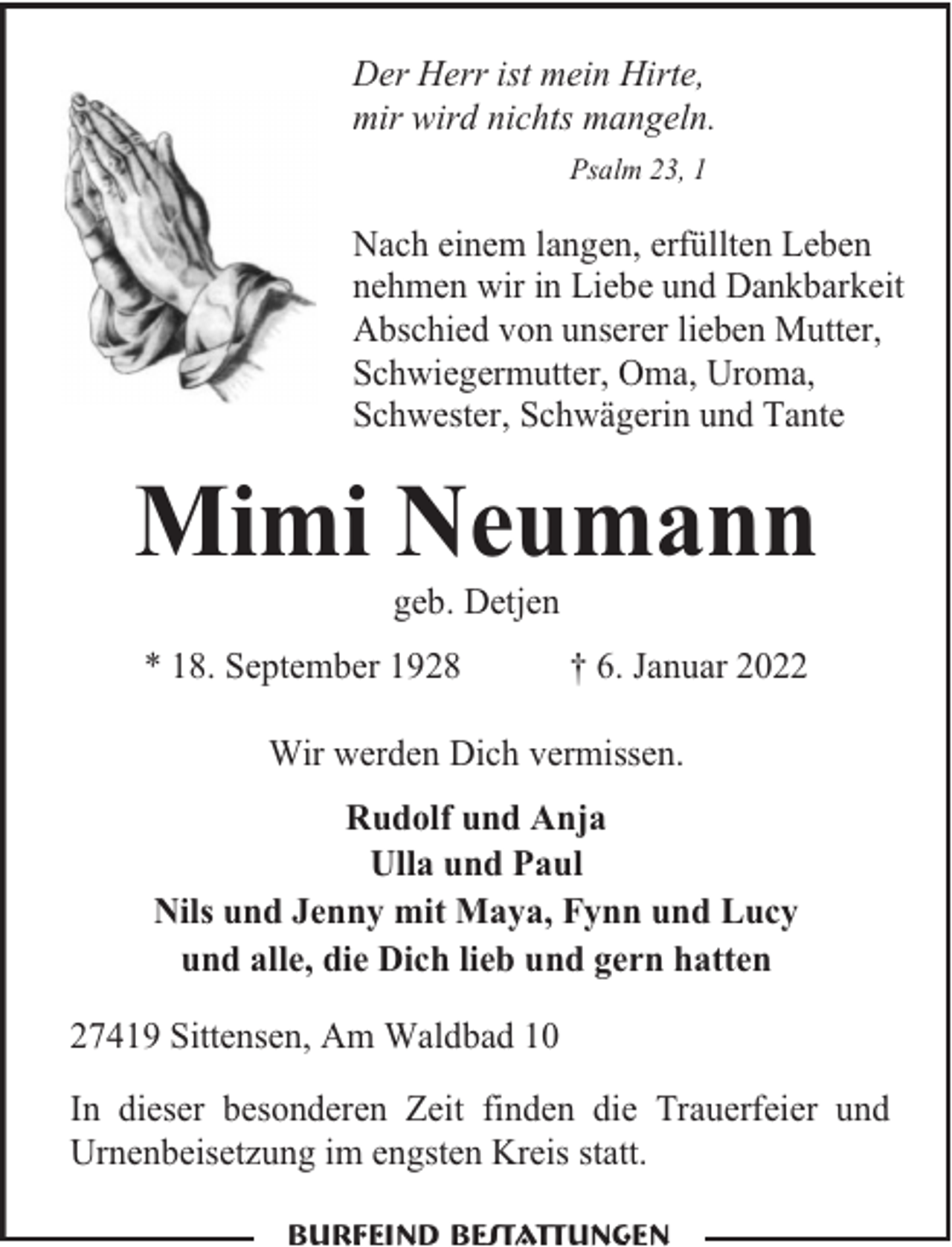 <p>Der Herr ist mein Hirte,<br />mir wird nichts mangeln.<br />Psalm 23, 1</p><p>Nach einem langen, erfüllten Leben<br />nehmen wir in Liebe und Dankbarkeit<br />Abschied von unserer lieben Mutter,<br />Schwiegermutter, Oma, Uroma,<br />Schwester, Schwägerin und Tante</p><p>Mimi Neumann<br />geb. Detjen</p><p>* 18. September 1928</p><p>† 6. Januar 2022</p><p>Wir werden Dich vermissen.<br />Rudolf und Anja<br />Ulla und Paul<br />Nils und Jenny mit Maya, Fynn und Lucy<br />und alle, die Dich lieb und gern hatten<br />27419 Sittensen, Am Waldbad 10<br />In dieser besonderen Zeit finden die Trauerfeier und<br />Urnenbeisetzung im engsten Kreis statt.<br />Burfeind Bestattungen</p>