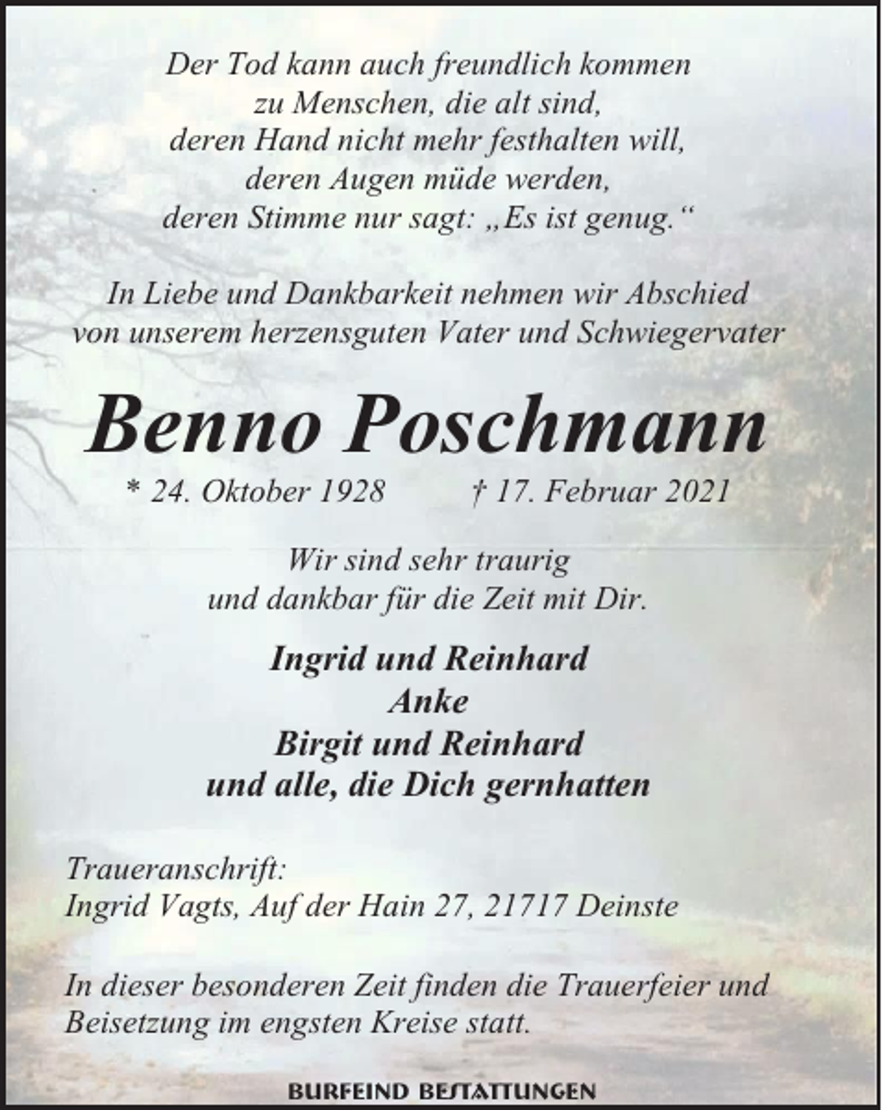 <p>Der Tod kann auch freundlich kommen<br />zu Menschen, die alt sind,<br />deren Hand nicht mehr festhalten will,<br />deren Augen müde werden,<br />deren Stimme nur sagt: „Es ist genug.“<br />In Liebe und Dankbarkeit nehmen wir Abschied<br />von unserem herzensguten Vater und Schwiegervater</p><p>Benno Poschmann<br />* 24. Oktober 1928</p><p>† 17. Februar 2021</p><p>Wir sind sehr traurig<br />und dankbar für die Zeit mit Dir.</p><p>Ingrid und Reinhard<br />Anke<br />Birgit und Reinhard<br />und alle, die Dich gernhatten<br />Traueranschrift:<br />Ingrid Vagts, Auf der Hain 27, 21717 Deinste<br />In dieser besonderen Zeit finden die Trauerfeier und<br />Beisetzung im engsten Kreise statt.<br />Burfeind Bestattungen</p>
