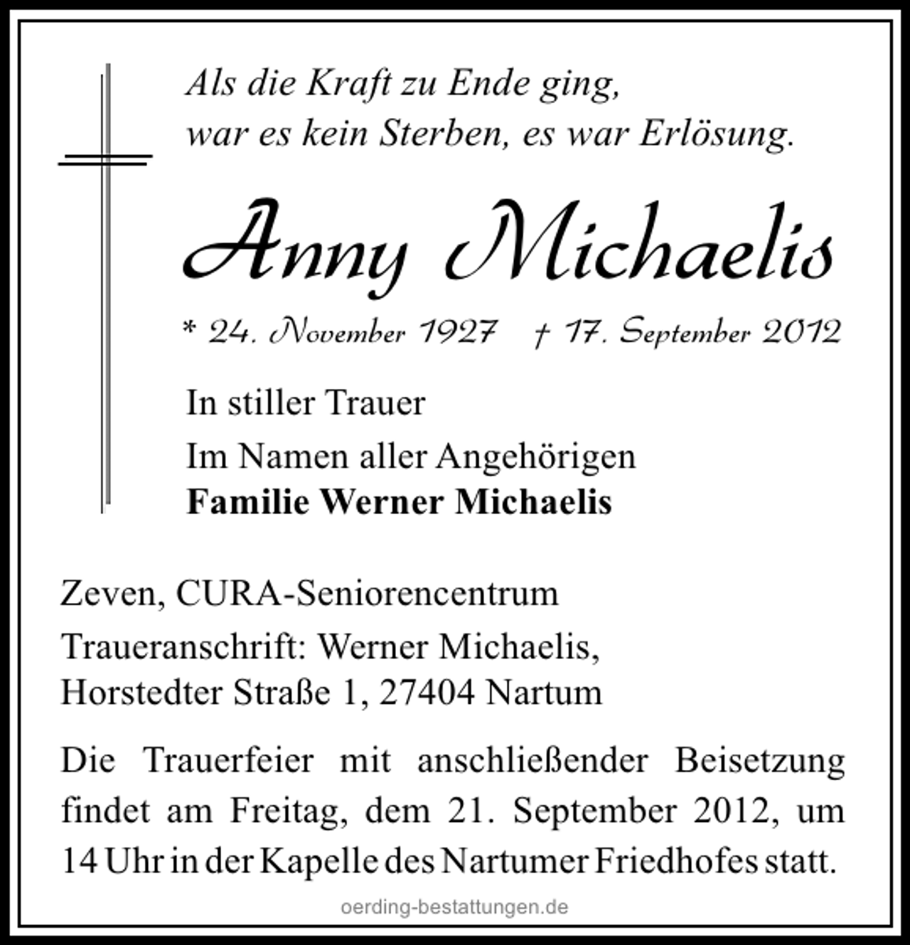 <p>Als die Kraft zu Ende ging,<br />war es kein Sterben, es war Erlösung.</p><p>Anny Michaelis</p><p>* 24. November 1927 † 17. September 2012<br />In stiller Trauer<br />Im Namen aller Angehörigen<br />Familie Werner Michaelis<br />Zeven, CURA-Seniorencentrum<br />Traueranschrift: Werner Michaelis,<br />Horstedter Straße 1, 27404 Nartum<br />Die Trauerfeier mit anschließender Beisetzung<br />findet am Freitag, dem 21. September 2012, um<br />14 Uhr in der Kapelle des Nartumer Friedhofes statt.<br />oerding-bestattungen.de</p>