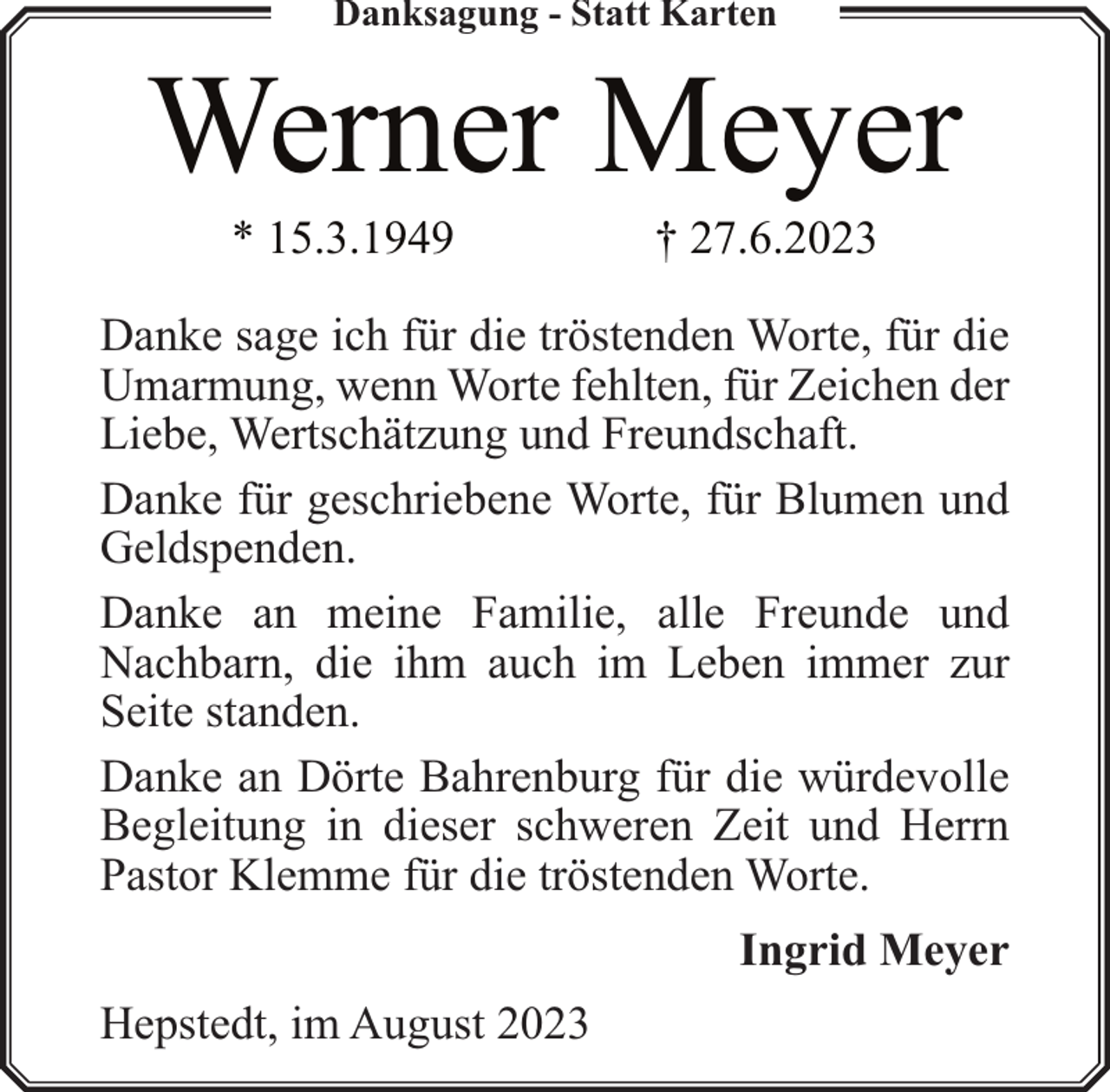 <p>Danksagung - Statt Karten</p><p>Werner Meyer<br />* 15.3.1949</p><p>† 27.6.2023</p><p>Danke sage ich für die tröstenden Worte, für die<br />Umarmung, wenn Worte fehlten, für Zeichen der<br />Liebe, Wertschätzung und Freundschaft.<br />Danke für geschriebene Worte, für Blumen und<br />Geldspenden.<br />Danke an meine Familie, alle Freunde und<br />Nachbarn, die ihm auch im Leben immer zur<br />Seite standen.<br />Danke an Dörte Bahrenburg für die würdevolle<br />Begleitung in dieser schweren Zeit und Herrn<br />Pastor Klemme für die tröstenden Worte.<br />Ingrid Meyer<br />Hepstedt, im August 2023</p>