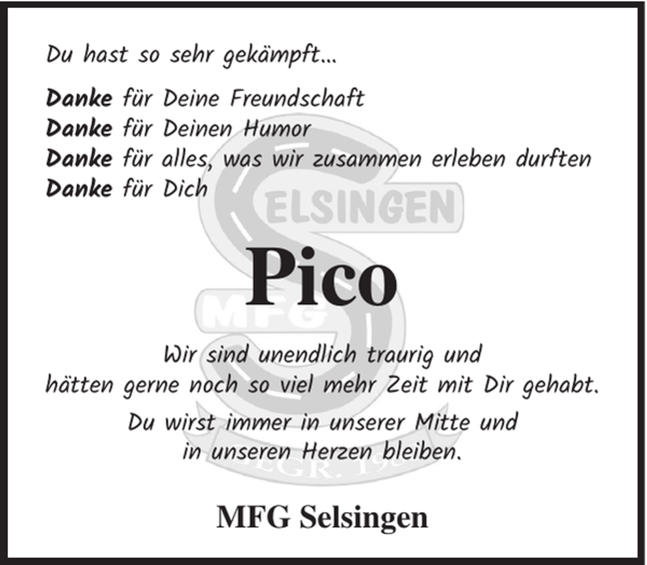 <p>Du hast so sehr gekämpft…<br />Danke<br />Danke<br />Danke<br />Danke</p><p>für<br />für<br />für<br />für</p><p>Deine Freundschaft<br />Deinen Humor<br />alles, was wir zusammen erleben durften<br />Dich</p><p>Pico<br />Wir sind unendlich traurig und<br />hätten gerne noch so viel mehr Zeit mit Dir gehabt.<br />Du wirst immer in unserer Mitte und<br />in unseren Herzen bleiben.</p><p>MFG Selsingen</p>