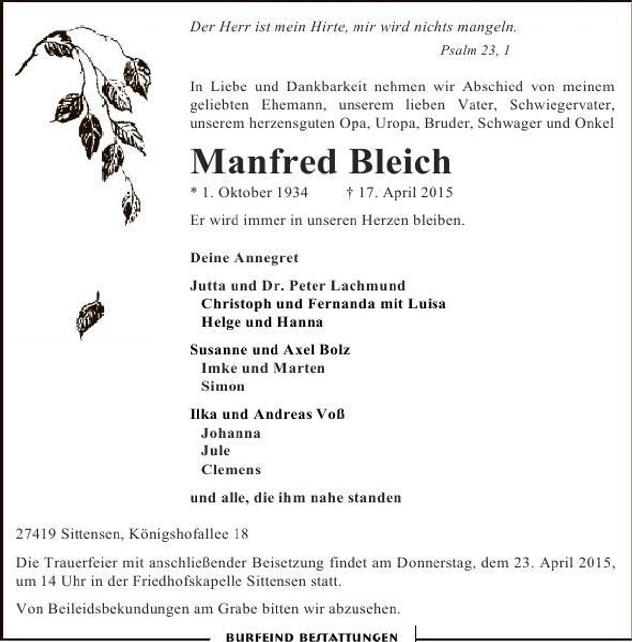 <p>Der Herr ist mein Hirte, mir wird nichts mangeln.<br />Psalm 23, 1</p><p>In Liebe und Dankbarkeit nehmen wir Abschied von meinem<br />geliebten Ehemann, unserem lieben Vater, Schwiegervater,<br />unserem herzensguten Opa, Uropa, Bruder, Schwager und Onkel</p><p>Manfred Bleich<br />* 1. Oktober 1934</p><p>† 17. April 2015</p><p>Er wird immer in unseren Herzen bleiben.<br />Deine Annegret<br />Jutta und Dr. Peter Lachmund<br />Christoph und Fernanda mit Luisa<br />Helge und Hanna<br />Susanne und Axel Bolz<br />Imke und Marten<br />Simon<br />Ilka und Andreas Voß<br />Johanna<br />Jule<br />Clemens<br />und alle, die ihm nahe standen<br />27419 Sittensen, Königshofallee 18<br />Die Trauerfeier mit anschließender Beisetzung findet am Donnerstag, dem 23. April 2015,<br />um 14 Uhr in der Friedhofskapelle Sittensen statt.<br />Von Beileidsbekundungen am Grabe bitten wir abzusehen.<br />Burfeind Bestattungen</p>