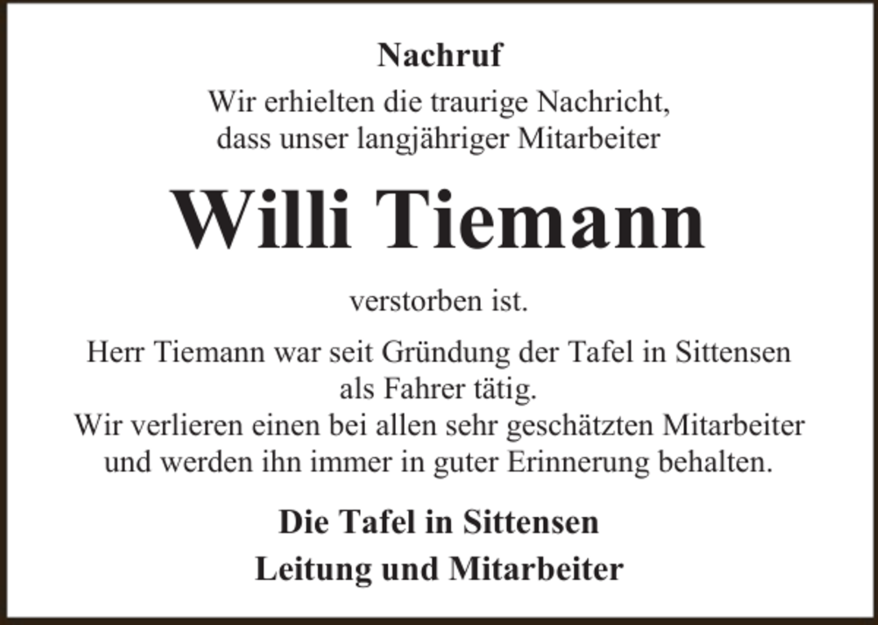 <p>Nachruf<br />Wir erhielten die traurige Nachricht,<br />dass unser langjähriger Mitarbeiter</p><p>Willi Tiemann<br />verstorben ist.<br />Herr Tiemann war seit Gründung der Tafel in Sittensen<br />als Fahrer tätig.<br />Wir verlieren einen bei allen sehr geschätzten Mitarbeiter<br />und werden ihn immer in guter Erinnerung behalten.</p><p>Die Tafel in Sittensen<br />Leitung und Mitarbeiter</p>