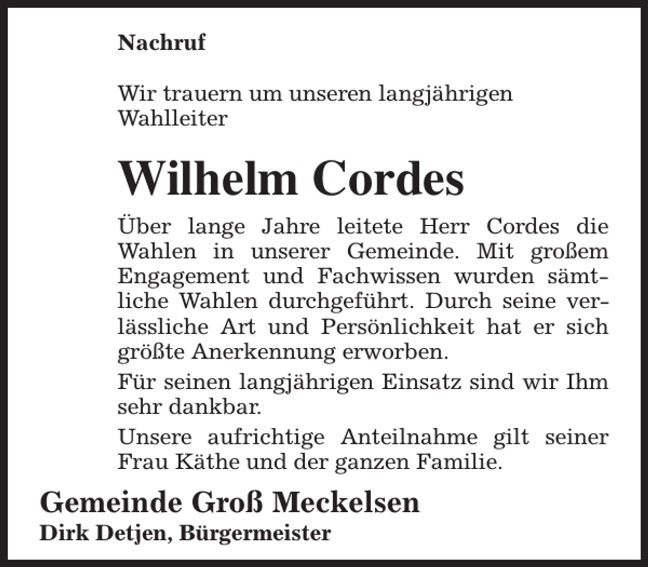 <p>Nachruf<br />Wir trauern um unseren langjährigen<br />Wahlleiter</p><p>Wilhelm Cordes<br />Über lange Jahre leitete Herr Cordes die<br />Wahlen in unserer Gemeinde. Mit großem<br />Engagement und Fachwissen wurden sämtliche Wahlen durchgeführt. Durch seine verlässliche Art und Persönlichkeit hat er sich<br />größte Anerkennung erworben.<br />Für seinen langjährigen Einsatz sind wir Ihm<br />sehr dankbar.<br />Unsere aufrichtige Anteilnahme gilt seiner<br />Frau Käthe und der ganzen Familie.</p><p>Gemeinde Groß Meckelsen<br />Dirk Detjen, Bürgermeister</p>