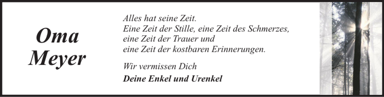 <p>Oma<br />Meyer</p><p>Alles hat seine Zeit.<br />Eine Zeit der Stille, eine Zeit des Schmerzes,<br />eine Zeit der Trauer und<br />eine Zeit der kostbaren Erinnerungen.<br />Wir vermissen Dich<br />Deine Enkel und Urenkel</p>