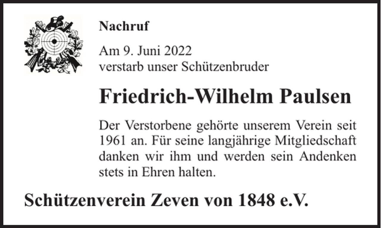 <p>Nachruf<br />Am 9. Juni 2022<br />verstarb unser Schützenbruder</p><p>Friedrich-Wilhelm Paulsen<br />Der Verstorbene gehörte unserem Verein seit<br />1961 an. Für seine langjährige Mitgliedschaft<br />danken wir ihm und werden sein Andenken<br />stets in Ehren halten.</p><p>Schützenverein Zeven von 1848 e.V.</p>