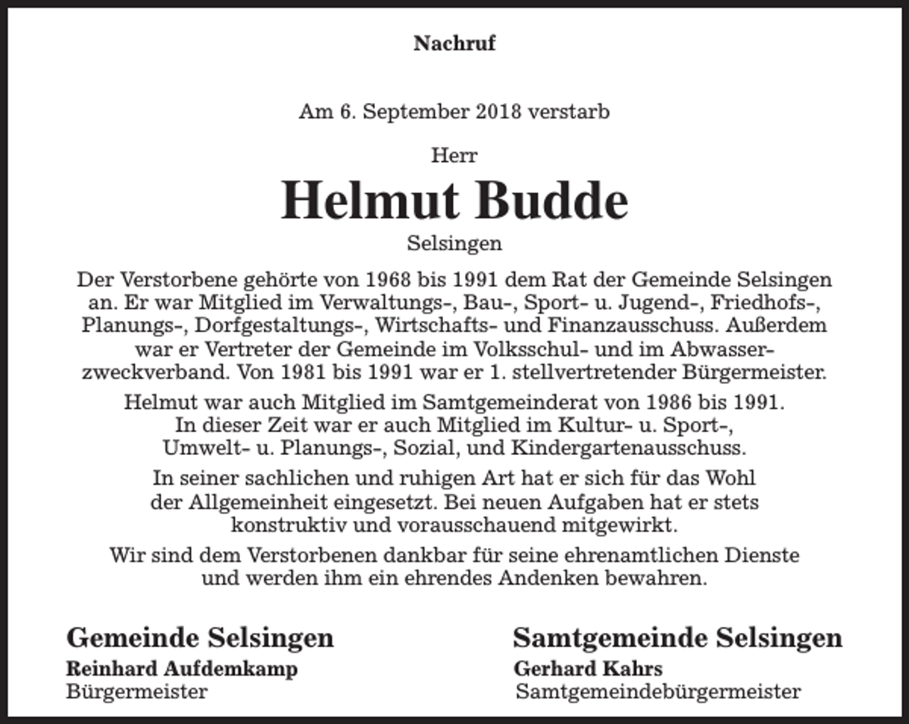 <p>Nachruf<br />Am 6. September 2018 verstarb<br />Herr</p><p>Helmut Budde<br />Selsingen</p><p>Der Verstorbene gehörte von 1968 bis 1991 dem Rat der Gemeinde Selsingen<br />an. Er war Mitglied im Verwaltungs-, Bau-, Sport- u. Jugend-, Friedhofs-,<br />Planungs-, Dorfgestaltungs-, Wirtschafts- und Finanzausschuss. Außerdem<br />war er Vertreter der Gemeinde im Volksschul- und im Abwasserzweckverband. Von 1981 bis 1991 war er 1. stellvertretender Bürgermeister.<br />Helmut war auch Mitglied im Samtgemeinderat von 1986 bis 1991.<br />In dieser Zeit war er auch Mitglied im Kultur- u. Sport-,<br />Umwelt- u. Planungs-, Sozial, und Kindergartenausschuss.<br />In seiner sachlichen und ruhigen Art hat er sich für das Wohl<br />der Allgemeinheit eingesetzt. Bei neuen Aufgaben hat er stets<br />konstruktiv und vorausschauend mitgewirkt.<br />Wir sind dem Verstorbenen dankbar für seine ehrenamtlichen Dienste<br />und werden ihm ein ehrendes Andenken bewahren.</p><p>Gemeinde Selsingen</p><p>Reinhard Aufdemkamp<br />Bürgermeister</p><p>Samtgemeinde Selsingen<br />Gerhard Kahrs<br />Samtgemeindebürgermeister</p>