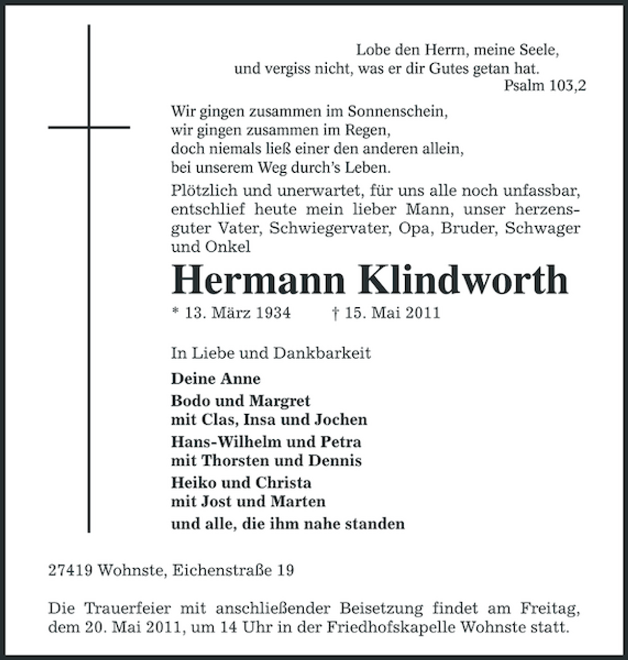 <p>Lobe den Herrn, meine Seele, und vergiss nicht, was er dir Gutes getan hat. Psalm 103,2 Wir gingen zusammen im Sonnenschein, wir gingen zusammen im Regen, doch niemals ließ einer den anderen allein, bei unserem Weg durch’s Leben.</p><p>Plötzlich und unerwartet, für uns alle noch unfassbar, entschlief heute mein lieber Mann, unser herzensguter Vater, Schwiegervater, Opa, Bruder, Schwager und Onkel</p><p>Hermann Klindworth<br />* 13. März 1934 † 15. Mai 2011 In Liebe und Dankbarkeit Deine Anne Bodo und Margret mit Clas, Insa und Jochen Hans-Wilhelm und Petra mit Thorsten und Dennis Heiko und Christa mit Jost und Marten und alle, die ihm nahe standen 27419 Wohnste, Eichenstraße 19 Die Trauerfeier mit anschließender Beisetzung findet am Freitag, dem 20. Mai 2011, um 14 Uhr in der Friedhofskapelle Wohnste statt.</p>