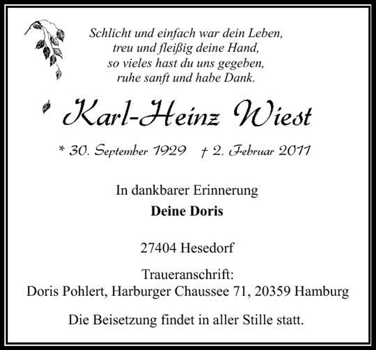 <p>Schlicht und einfach war dein Leben, treu und fleißig deine Hand, so vieles hast du uns gegeben, ruhe sanft und habe Dank.</p><p>Karl-Heinz Wiest<br />* 30. September 1929 † 2. Februar 2011<br />In dankbarer Erinnerung Deine Doris 27404 Hesedorf Traueranschrift: Doris Pohlert, Harburger Chaussee 71, 20359 Hamburg Die Beisetzung findet in aller Stille statt.</p>