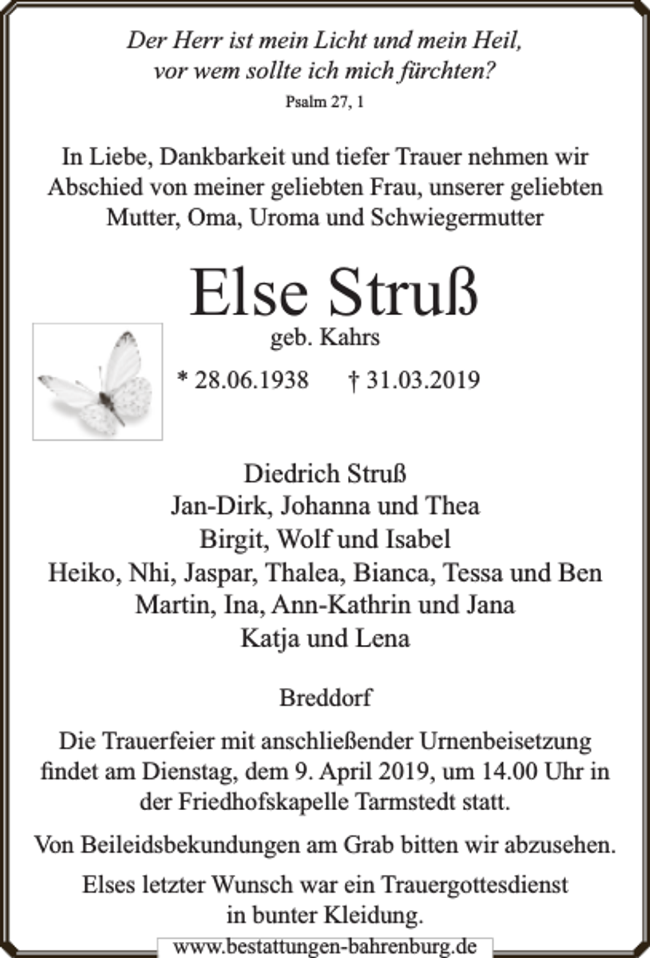 <p>Der Herr ist mein Licht und mein Heil,<br />vor wem sollte ich mich fürchten?<br />Psalm 27, 1</p><p>In Liebe, Dankbarkeit und tiefer Trauer nehmen wir<br />Abschied von meiner geliebten Frau, unserer geliebten<br />Mutter, Oma, Uroma und Schwiegermutter</p><p>Else Struß<br />geb. Kahrs</p><p>* 28.06.1938</p><p>† 31.03.2019</p><p>Diedrich Struß<br />Jan-Dirk, Johanna und Thea<br />Birgit, Wolf und Isabel<br />Heiko, Nhi, Jaspar, Thalea, Bianca, Tessa und Ben<br />Martin, Ina, Ann-Kathrin und Jana<br />Katja und Lena<br />Breddorf<br />Die Trauerfeier mit anschließender Urnenbeisetzung<br />ﬁndet am Dienstag, dem 9. April 2019, um 14.00 Uhr in<br />der Friedhofskapelle Tarmstedt statt.<br />Von Beileidsbekundungen am Grab bitten wir abzusehen.<br />Elses letzter Wunsch war ein Trauergottesdienst<br />in bunter Kleidung.<br />www.bestattungen-bahrenburg.de</p>