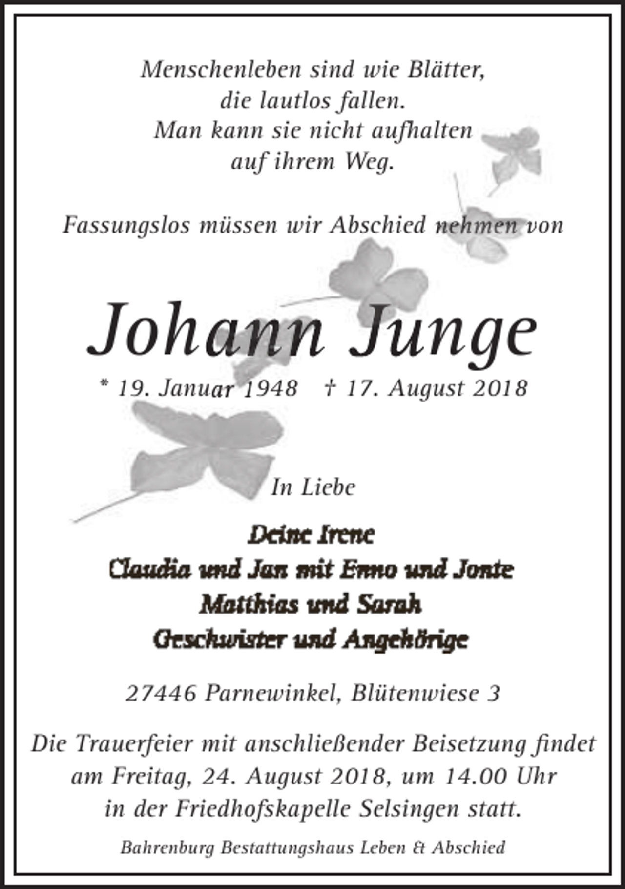 <p>Menschenleben sind wie Blätter,<br />die lautlos fallen.<br />Man kann sie nicht aufhalten<br />auf ihrem Weg.<br />F<br />Fassungslos<br />müssen wir Abschied nehmen von<br />n</p><p>Johann Junge<br />* 19. Januar 1948 † 17. August 2018</p><p>In Liebe</p><p>27446 Parnewinkel, Blütenwiese 3<br />Die Trauerfeier mit anschließender Beisetzung ﬁndet<br />am Freitag, 24. August 2018, um 14.00 Uhr<br />in der Friedhofskapelle Selsingen statt.<br />Bahrenburg Bestattungshaus Leben &amp; Abschied</p>