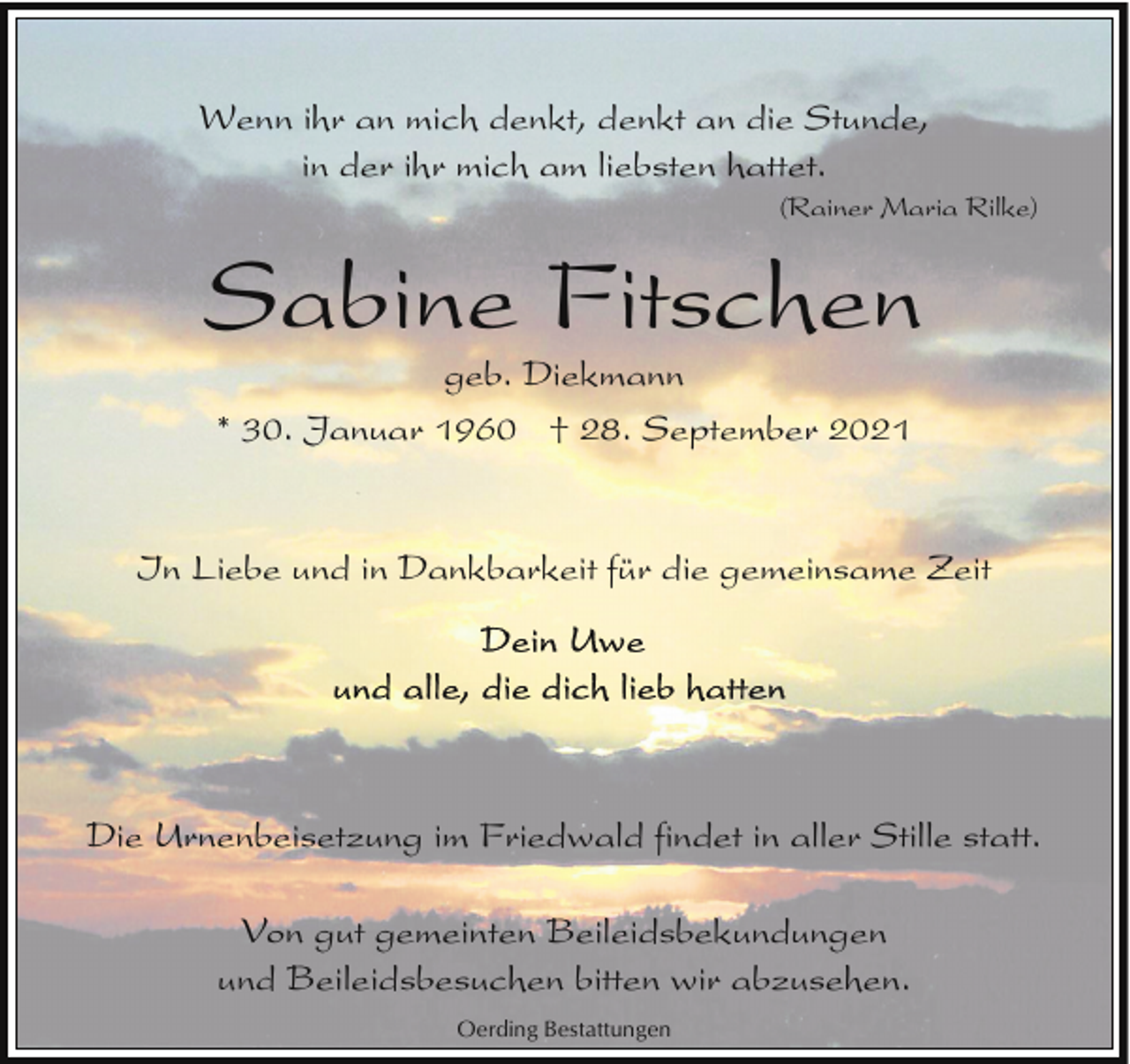 <p>Wenn ihr an mich denkt, denkt an die Stunde,<br />in der ihr mich am liebsten hattet.</p><p>(Rainer Maria Rilke)</p><p>Sabine Fitschen<br />geb. Diekmann<br />* 30. Januar 1960 † 28. September 2021</p><p>In Liebe und in Dankbarkeit für die gemeinsame Zeit</p><p>Die Urnenbeisetzung im Friedwald findet in aller Stille statt.<br />Von gut gemeinten Beileidsbekundungen<br />und Beileidsbesuchen bitten wir abzusehen.<br />Oerding Bestattungen</p>