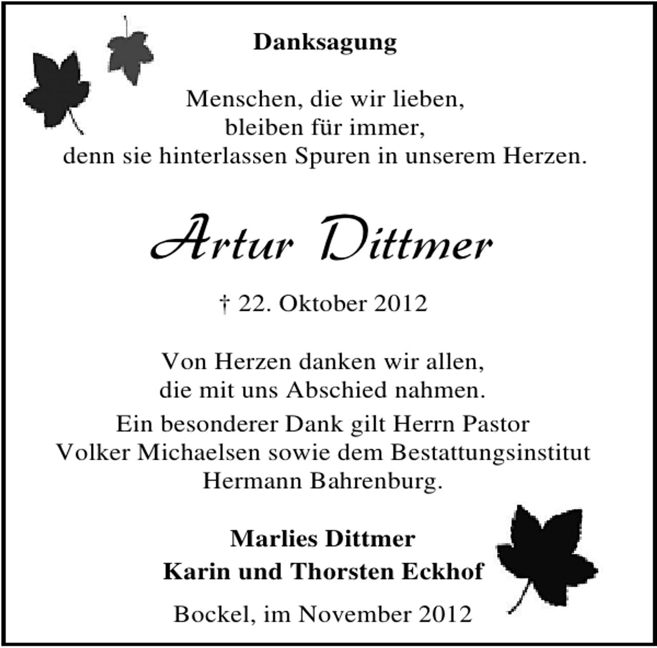 <p>Danksagung<br />Menschen, die wir lieben,<br />bleiben für immer,<br />denn sie hinterlassen Spuren in unserem Herzen.</p><p>Artur Dittmer<br />† 22. Oktober 2012<br />Von Herzen danken wir allen,<br />die mit uns Abschied nahmen.<br />Ein besonderer Dank gilt Herrn Pastor<br />Volker Michaelsen sowie dem Bestattungsinstitut<br />Hermann Bahrenburg.<br />Marlies Dittmer<br />Karin und Thorsten Eckhof<br />Bockel, im November 2012</p>