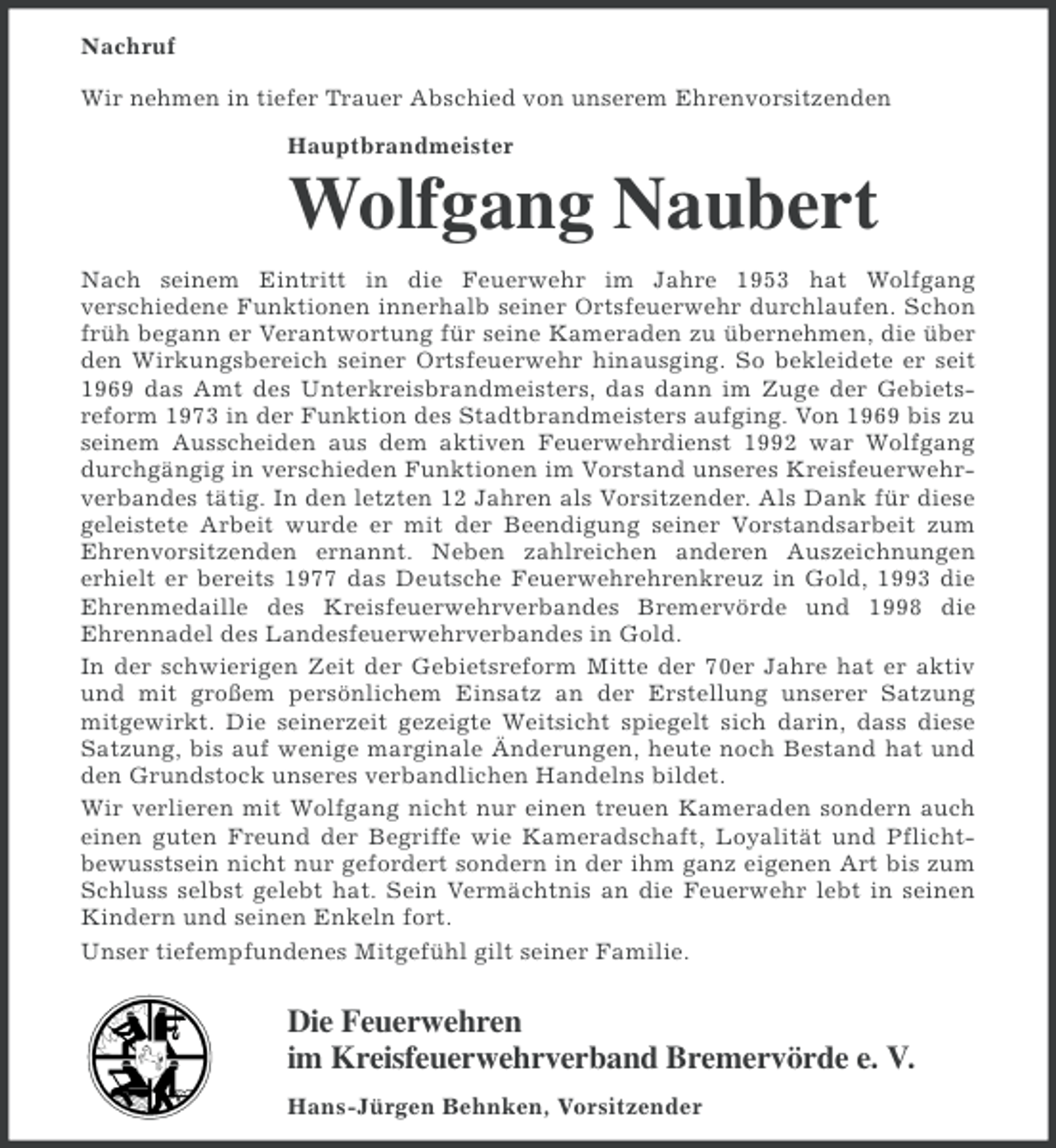 <p>Nachruf<br />Wir nehmen in tiefer Trauer Abschied von unserem Ehrenvorsitzenden<br />Hauptbrandmeister</p><p>Wolfgang Naubert<br />Nach seinem Eintritt in die Feuerwehr im Jahre 1953 hat Wolfgang<br />verschiedene Funktionen innerhalb seiner Ortsfeuerwehr durchlaufen. Schon<br />früh begann er Verantwortung für seine Kameraden zu übernehmen, die über<br />den Wirkungsbereich seiner Ortsfeuerwehr hinausging. So bekleidete er seit<br />1969 das Amt des Unterkreisbrandmeisters, das dann im Zuge der Gebietsreform 1973 in der Funktion des Stadtbrandmeisters aufging. Von 1969 bis zu<br />seinem Ausscheiden aus dem aktiven Feuerwehrdienst 1992 war Wolfgang<br />durchgängig in verschieden Funktionen im Vorstand unseres Kreisfeuerwehrverbandes tätig. In den letzten 12 Jahren als Vorsitzender. Als Dank für diese<br />geleistete Arbeit wurde er mit der Beendigung seiner Vorstandsarbeit zum<br />Ehrenvorsitzenden ernannt. Neben zahlreichen anderen Auszeichnungen<br />erhielt er bereits 1977 das Deutsche Feuerwehrehrenkreuz in Gold, 1993 die<br />Ehrenmedaille des Kreisfeuerwehrverbandes Bremervörde und 1998 die<br />Ehrennadel des Landesfeuerwehrverbandes in Gold.<br />In der schwierigen Zeit der Gebietsreform Mitte der 70er Jahre hat er aktiv<br />und mit großem persönlichem Einsatz an der Erstellung unserer Satzung<br />mitgewirkt. Die seinerzeit gezeigte Weitsicht spiegelt sich darin, dass diese<br />Satzung, bis auf wenige marginale Änderungen, heute noch Bestand hat und<br />den Grundstock unseres verbandlichen Handelns bildet.<br />Wir verlieren mit Wolfgang nicht nur einen treuen Kameraden sondern auch<br />einen guten Freund der Begriffe wie Kameradschaft, Loyalität und Pflichtbewusstsein nicht nur gefordert sondern in der ihm ganz eigenen Art bis zum<br />Schluss selbst gelebt hat. Sein Vermächtnis an die Feuerwehr lebt in seinen<br />Kindern und seinen Enkeln fort.<br />Unser tiefempfundenes Mitgefühl gilt seiner Familie.</p><p>Die Feuerwehren<br />im Kreisfeuerwehrverband Bremervörde e. V.<br />Hans-Jürgen Behnken, Vorsitzender</p>
