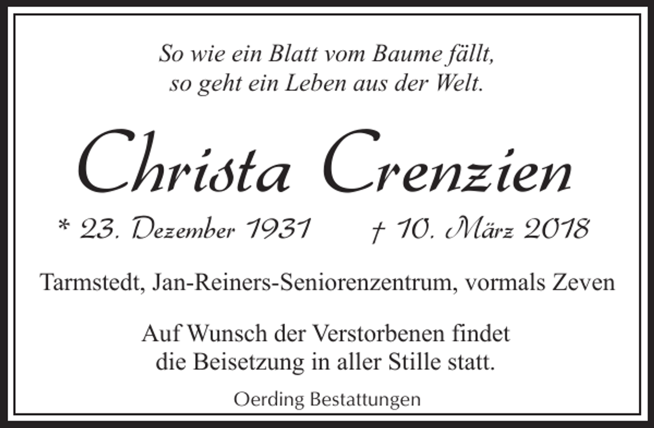 <p>So wie ein Blatt vom Baume fällt,<br />so geht ein Leben aus der Welt.</p><p>Christa Crenzien</p><p>* 23. Dezember 1931</p><p>† 10. März 2018</p><p>Tarmstedt, Jan-Reiners-Seniorenzentrum, vormals Zeven<br />Auf Wunsch der Verstorbenen findet<br />die Beisetzung in aller Stille statt.<br />Oerding Bestattungen</p>