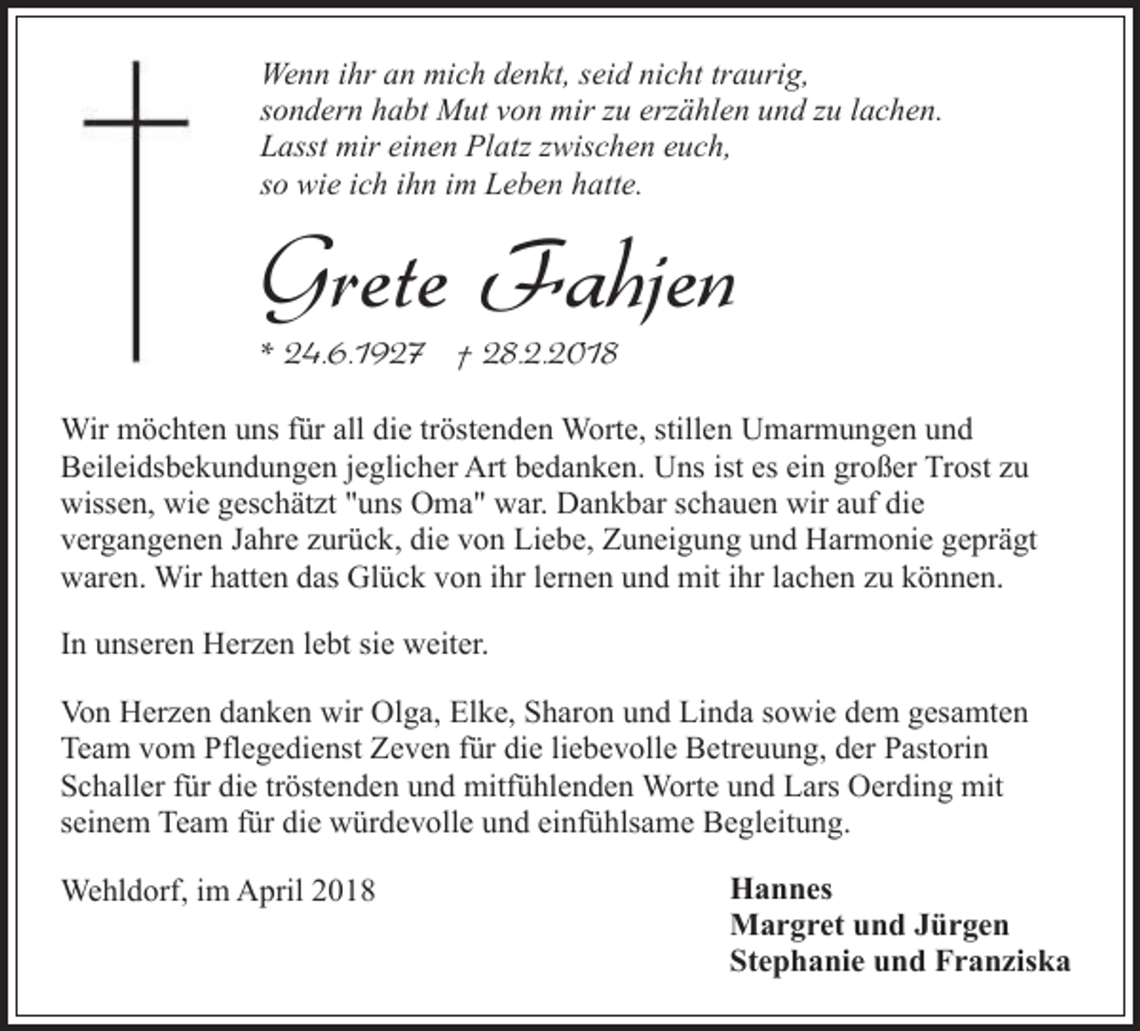<p>Wenn ihr an mich denkt, seid nicht traurig,<br />sondern habt Mut von mir zu erzählen und zu lachen.<br />Lasst mir einen Platz zwischen euch,<br />so wie ich ihn im Leben hatte.</p><p>Grete Fahjen<br />* 24.6.1927 † 28.2.2018</p><p>Wir möchten uns für all die tröstenden Worte, stillen Umarmungen und<br />Beileidsbekundungen jeglicher Art bedanken. Uns ist es ein großer Trost zu<br />wissen, wie geschätzt "uns Oma" war. Dankbar schauen wir auf die<br />vergangenen Jahre zurück, die von Liebe, Zuneigung und Harmonie geprägt<br />waren. Wir hatten das Glück von ihr lernen und mit ihr lachen zu können.<br />In unseren Herzen lebt sie weiter.<br />Von Herzen danken wir Olga, Elke, Sharon und Linda sowie dem gesamten<br />Team vom Pflegedienst Zeven für die liebevolle Betreuung, der Pastorin<br />Schaller für die tröstenden und mitfühlenden Worte und Lars Oerding mit<br />seinem Team für die würdevolle und einfühlsame Begleitung.<br />Wehldorf, im April 2018</p><p>Hannes<br />Margret und Jürgen<br />Stephanie und Franziska</p>