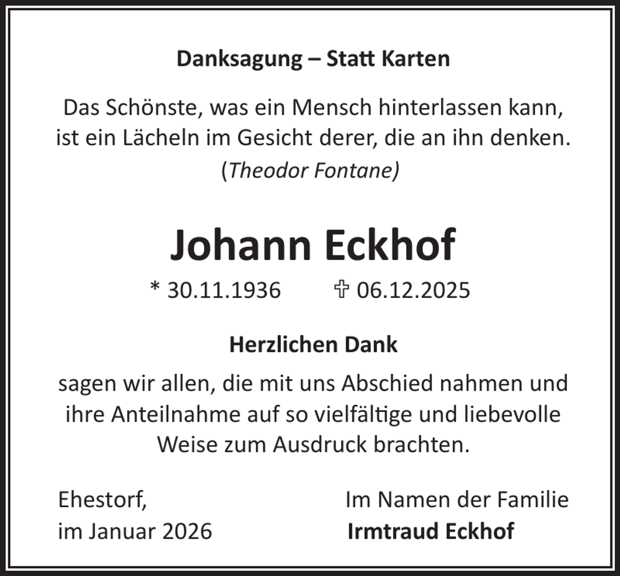 <p>Danksagung – Statt Karten<br />Das Schönste, was ein Mensch hinterlassen kann,<br />ist ein Lächeln im Gesicht derer, die an ihn denken.<br />(Theodor Fontane)</p>
<p>Johann Eckhof</p>
<p>* 30.11.1936</p>
<p>U 06.12.2025</p>
<p>Herzlichen Dank<br />sagen wir allen, die mit uns Abschied nahmen und<br />ihre Anteilnahme auf so vielfältige und liebevolle<br />Weise zum Ausdruck brachten.<br />Ehestorf,<br />im Januar 2026</p>
<p>Im Namen der Familie<br />Irmtraud Eckhof</p>