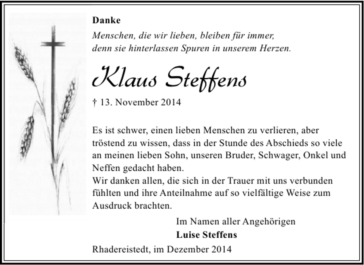 <p>Danke<br />Menschen, die wir lieben, bleiben für immer,<br />denn sie hinterlassen Spuren in unserem Herzen.</p><p>Klaus Steffens<br />† 13. November 2014</p><p>Es ist schwer, einen lieben Menschen zu verlieren, aber<br />tröstend zu wissen, dass in der Stunde des Abschieds so viele<br />an meinen lieben Sohn, unseren Bruder, Schwager, Onkel und<br />Neffen gedacht haben.<br />Wir danken allen, die sich in der Trauer mit uns verbunden<br />fühlten und ihre Anteilnahme auf so vielfältige Weise zum<br />Ausdruck brachten.<br />Im Namen aller Angehörigen<br />Luise Steffens<br />Rhadereistedt, im Dezember 2014</p>