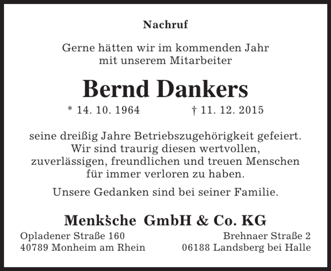 <p>Nachruf<br />Gerne hÃ¤tten wir im kommenden Jahr<br />mit unserem Mitarbeiter</p><p>Bernd Dankers</p><p>* 14. 10. 1964</p><p>â€  11. 12. 2015</p><p>seine dreiÃŸig Jahre BetriebszugehÃ¶rigkeit gefeiert.<br />Wir sind traurig diesen wertvollen,<br />zuverlÃ¤ssigen, freundlichen und treuen Menschen<br />fÃ¼r immer verloren zu haben.<br />Unsere Gedanken sind bei seiner Familie.</p><p>Menkâ€™ che GmbH &amp; Co. KG<br />s</p><p>Opladener StraÃŸe 160<br />40789 Monheim am Rhein</p><p>Brehnaer StraÃŸe 2<br />06188 Landsberg bei Halle</p>