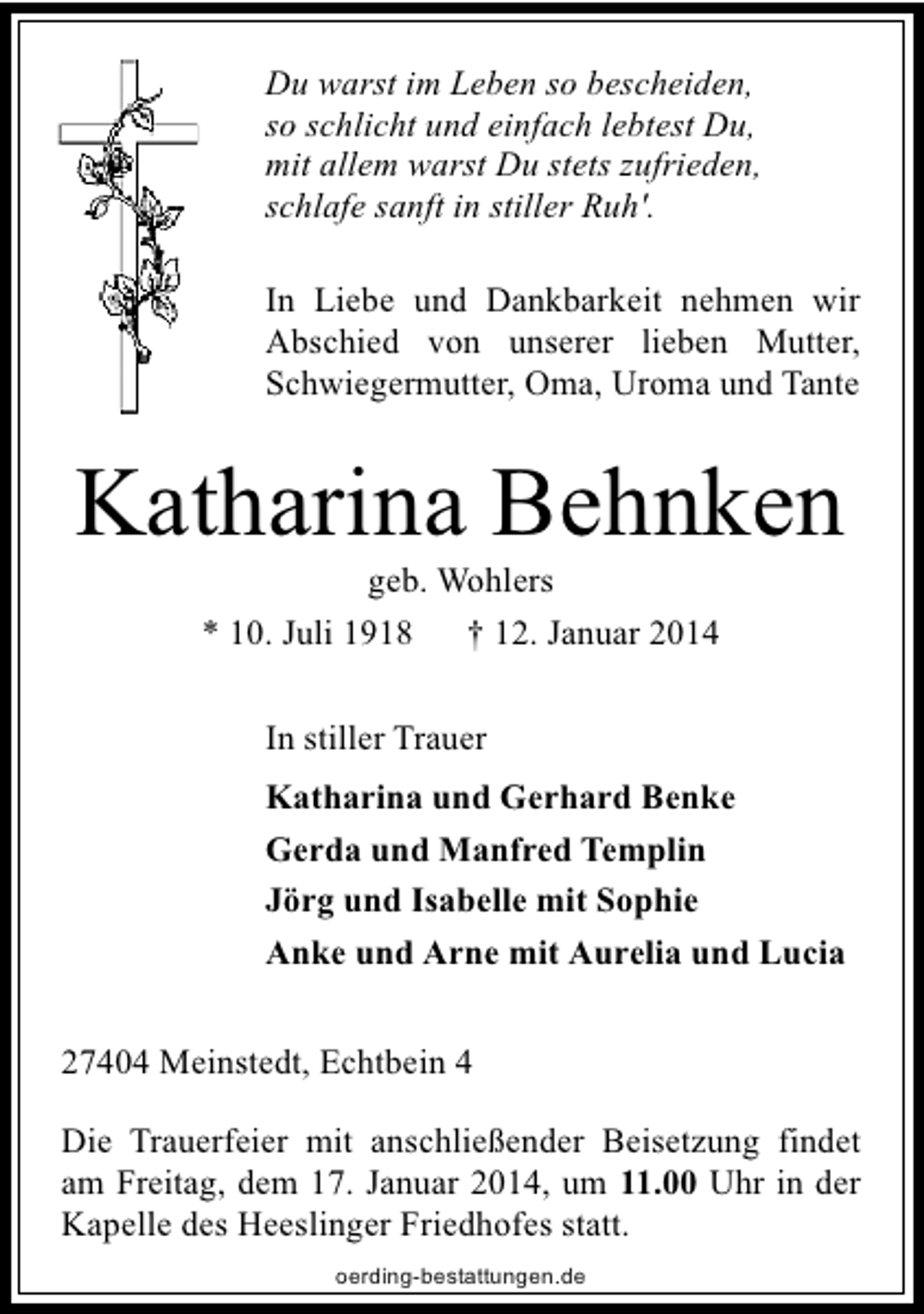 <p>Du warst im Leben so bescheiden,<br />so schlicht und einfach lebtest Du,<br />mit allem warst Du stets zufrieden,<br />schlafe sanft in stiller Ruh'.<br />In Liebe und Dankbarkeit nehmen wir<br />Abschied von unserer lieben Mutter,<br />Schwiegermutter, Oma, Uroma und Tante</p><p>Katharina Behnken<br />geb. Wohlers<br />* 10. Juli 1918<br />† 12. Januar 2014<br />In stiller Trauer<br />Katharina und Gerhard Benke<br />Gerda und Manfred Templin<br />Jörg und Isabelle mit Sophie<br />Anke und Arne mit Aurelia und Lucia<br />27404 Meinstedt, Echtbein 4<br />Die Trauerfeier mit anschließender Beisetzung findet<br />am Freitag, dem 17. Januar 2014, um 11.00 Uhr in der<br />Kapelle des Heeslinger Friedhofes statt.<br />oerding-bestattungen.de</p>