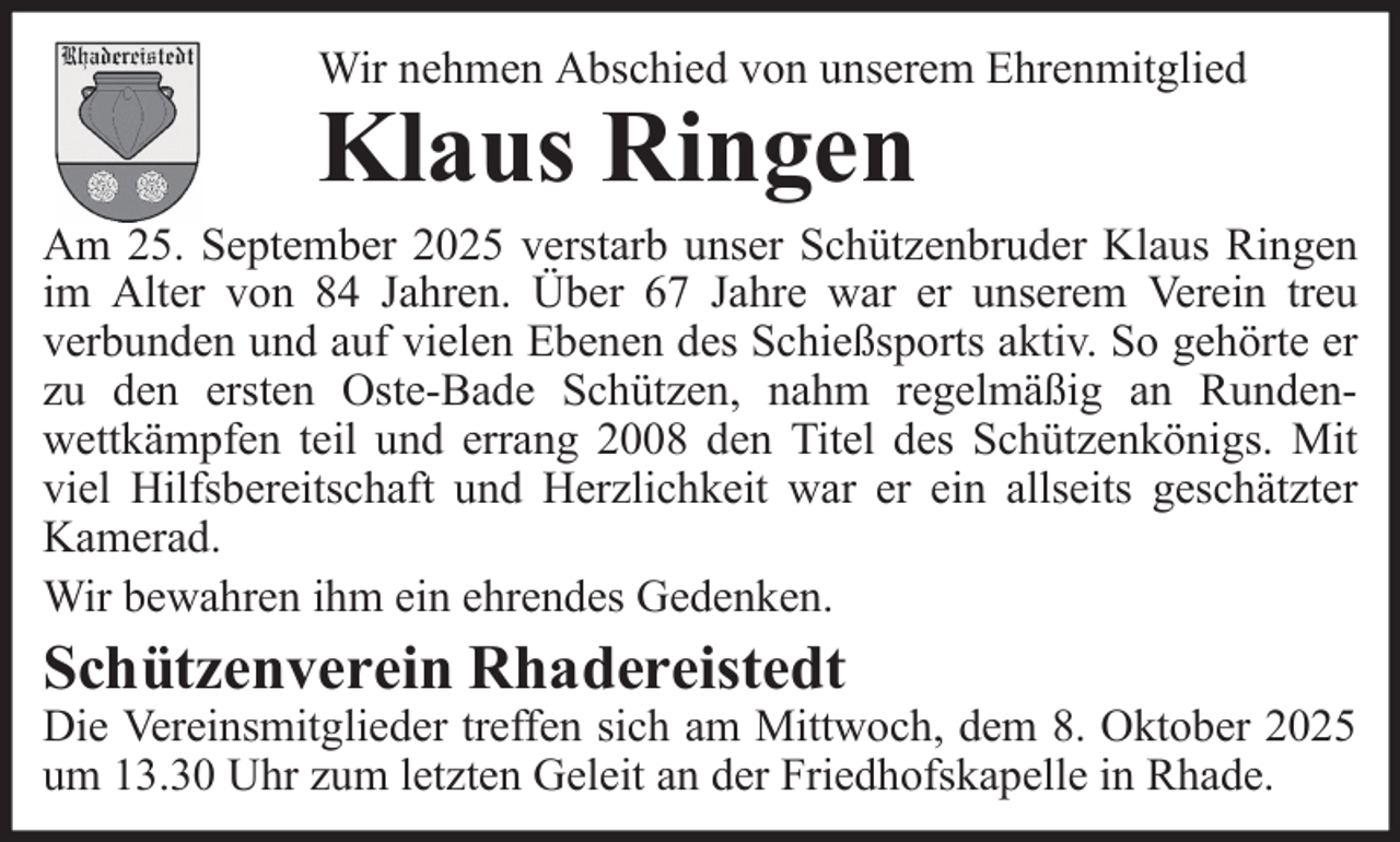 <p>Wir nehmen Abschied von unserem Ehrenmitglied</p><p>Klaus Ringen</p><p>Am 25. September 2025 verstarb unser Schützenbruder Klaus Ringen<br />im Alter von 84 Jahren. Über 67 Jahre war er unserem Verein treu<br />verbunden und auf vielen Ebenen des Schießsports aktiv. So gehörte er<br />zu den ersten Oste-Bade Schützen, nahm regelmäßig an Rundenwettkämpfen teil und errang 2008 den Titel des Schützenkönigs. Mit<br />viel Hilfsbereitschaft und Herzlichkeit war er ein allseits geschätzter<br />Kamerad.<br />Wir bewahren ihm ein ehrendes Gedenken.</p><p>Schützenverein Rhadereistedt</p><p>Die Vereinsmitglieder treffen sich am Mittwoch, dem 8. Oktober 2025<br />um 13.30 Uhr zum letzten Geleit an der Friedhofskapelle in Rhade.</p>