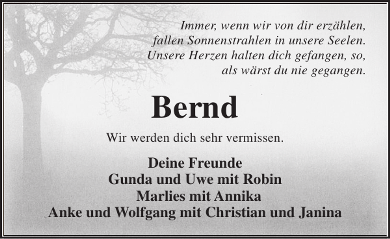 <p>Immer, wenn wir von dir erzählen,<br />fallen Sonnenstrahlen in unsere Seelen.<br />Unsere Herzen halten dich gefangen, so,<br />als wärst du nie gegangen.</p><p>Bernd</p><p>Wir werden dich sehr vermissen.</p><p>Deine Freunde<br />Gunda und Uwe mit Robin<br />Marlies mit Annika<br />Anke und Wolfgang mit Christian und Janina</p>