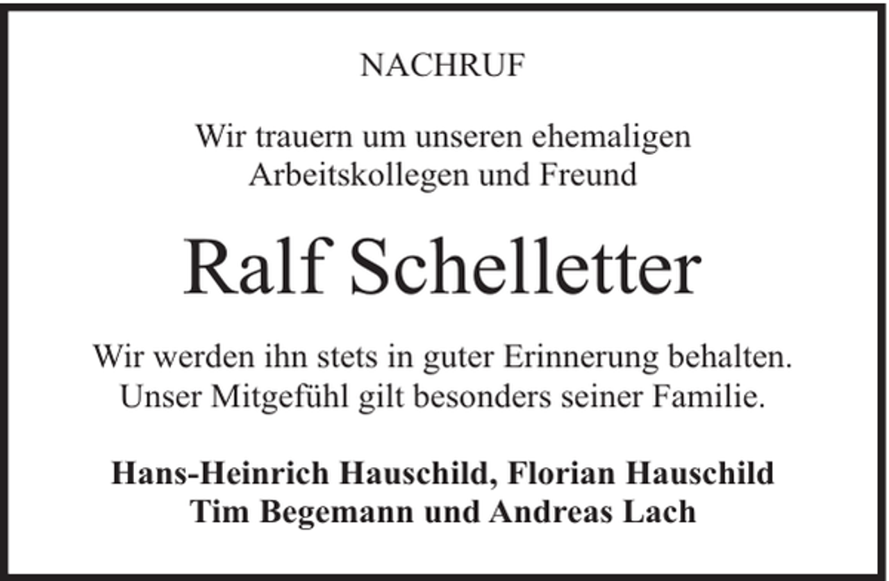 <p>NACHRUF<br />Wir trauern um unseren ehemaligen<br />Arbeitskollegen und Freund</p><p>Ralf Schelletter<br />Wir werden ihn stets in guter Erinnerung behalten.<br />Unser Mitgefühl gilt besonders seiner Familie.<br />Hans-Heinrich Hauschild, Florian Hauschild<br />Tim Begemann und Andreas Lach</p>