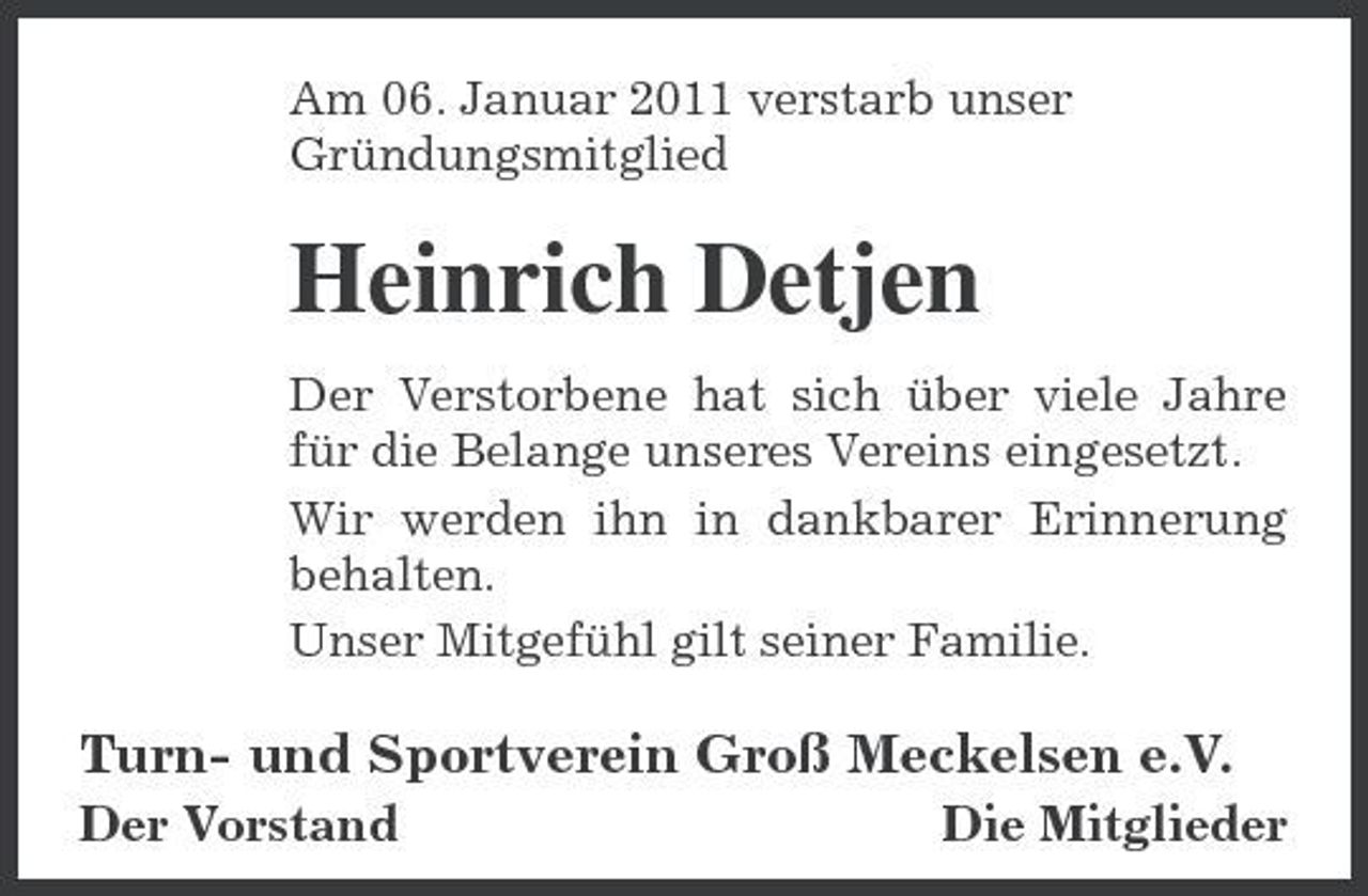 <p>Am 06. Januar 2011 verstarb unser Gründungsmitglied</p><p>Heinrich Detjen<br />Der Verstorbene hat sich über viele Jahre für die Belange unseres Vereins eingesetzt. Wir werden ihn in dankbarer Erinnerung behalten. Unser Mitgefühl gilt seiner Familie.</p><p>Turn- und Sportverein Groß Meckelsen e.V.<br />Der Vorstand Die Mitglieder</p>