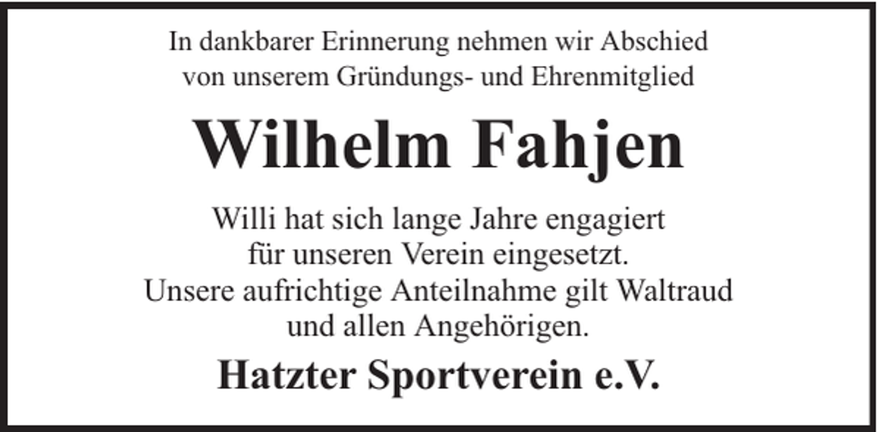 <p>In dankbarer Erinnerung nehmen wir Abschied<br />von unserem Gründungs- und Ehrenmitglied</p><p>Wilhelm Fahjen<br />Willi hat sich lange Jahre engagiert<br />für unseren Verein eingesetzt.<br />Unsere aufrichtige Anteilnahme gilt Waltraud<br />und allen Angehörigen.</p><p>Hatzter Sportverein e.V.</p>