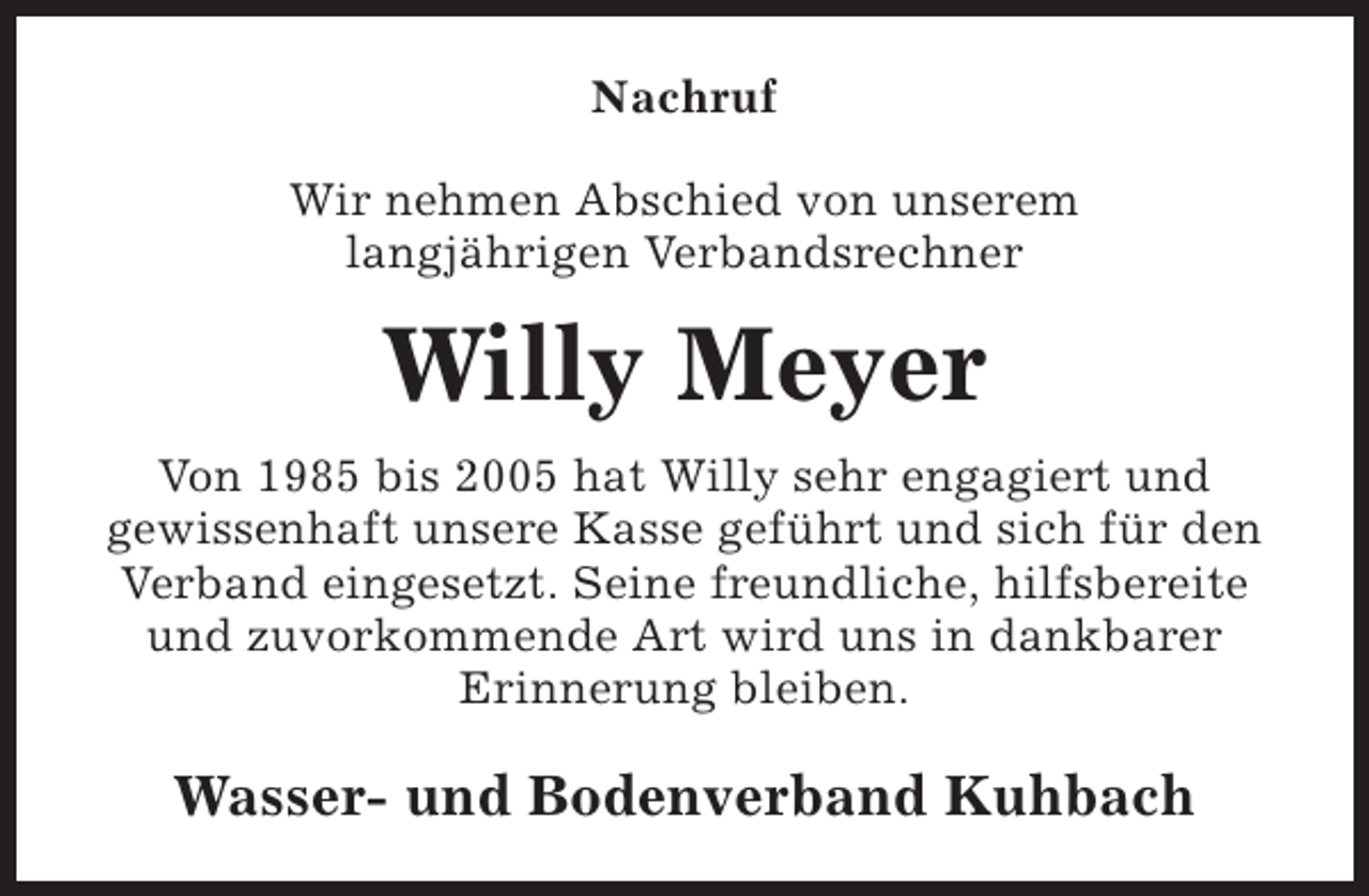 <p>Nachruf<br />Wir nehmen Abschied von unserem<br />langjährigen Verbandsrechner</p><p>Willy Meyer<br />Von 1985 bis 2005 hat Willy sehr engagiert und<br />gewissenhaft unsere Kasse geführt und sich für den<br />Verband eingesetzt. Seine freundliche, hilfsbereite<br />und zuvorkommende Art wird uns in dankbarer<br />Erinnerung bleiben.</p><p>Wasser- und Bodenverband Kuhbach</p>