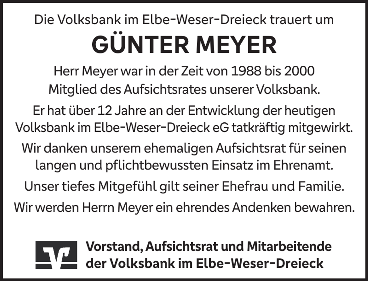 <p>Die Volksbank im Elbe-Weser-Dreieck trauert um</p><p>GÜNTER MEYER</p><p>Herr Meyer war in der Zeit von 1988 bis 2000<br />Mitglied des Aufsichtsrates unserer Volksbank.<br />Er hat über 12 Jahre an der Entwicklung der heutigen<br />Volksbank im Elbe-Weser-Dreieck eG tatkräftig mitgewirkt.<br />Wir danken unserem ehemaligen Aufsichtsrat für seinen<br />langen und pﬂichtbewussten Einsatz im Ehrenamt.<br />Unser tiefes Mitgefühl gilt seiner Ehefrau und Familie.<br />Wir werden Herrn Meyer ein ehrendes Andenken bewahren.<br />Vorstand, Aufsichtsrat und Mitarbeitende<br />der Volksbank im Elbe-Weser-Dreieck</p>