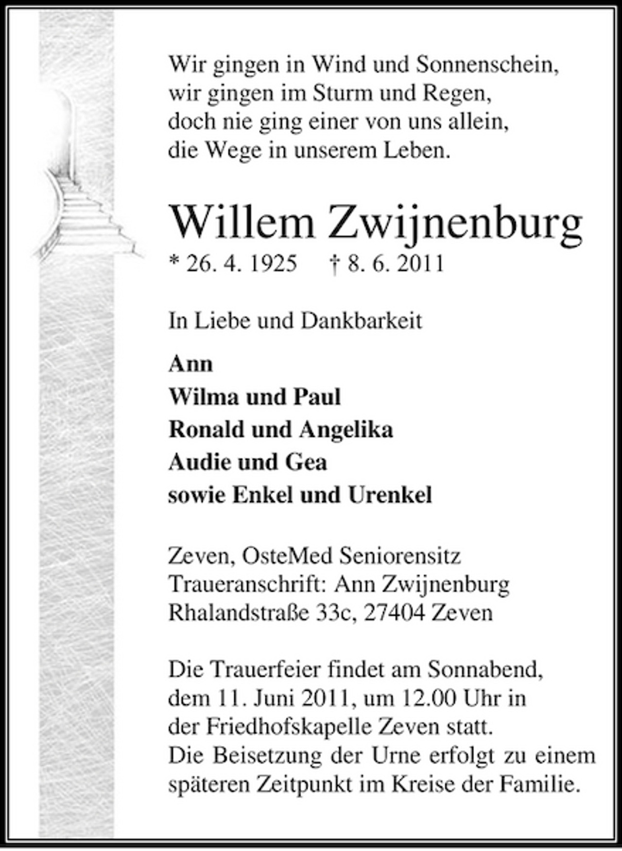 <p>Wir gingen in Wind und Sonnenschein, wir gingen im Sturm und Regen, doch nie ging einer von uns allein, die Wege in unserem Leben.</p><p>Willem Zwijnenburg<br />* 26. 4. 1925 † 8. 6. 2011 In Liebe und Dankbarkeit Ann Wilma und Paul Ronald und Angelika Audie und Gea sowie Enkel und Urenkel Zeven, OsteMed Seniorensitz Traueranschrift: Ann Zwijnenburg Rhalandstraße 33c, 27404 Zeven Die Trauerfeier findet am Sonnabend, dem 11. Juni 2011, um 12.00 Uhr in der Friedhofskapelle Zeven statt. Die Beisetzung der Urne erfolgt zu einem späteren Zeitpunkt im Kreise der Familie.</p>