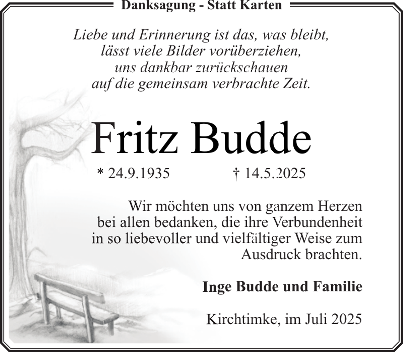 <p>Danksagung - Statt Karten</p>
<p>Liebe und Erinnerung ist das, was bleibt,<br />lässt viele Bilder vorüberziehen,<br />uns dankbar zurückschauen<br />auf die gemeinsam verbrachte Zeit.</p>
<p>Fritz Buddde<br />* 24.9.1935</p>
<p>† 14.5.22025</p>
<p>Wir möchten uns von gaanzem Herzen<br />bei allen bedanken, die ihre Verbundenheit<br />in so liebevoller und vielfä<br />fältiger<br />ä<br />Weise zum<br />Ausdruuck brachten.<br />Inge Budde und Familie<br />Kirchtimke,, im Juli 2025</p>