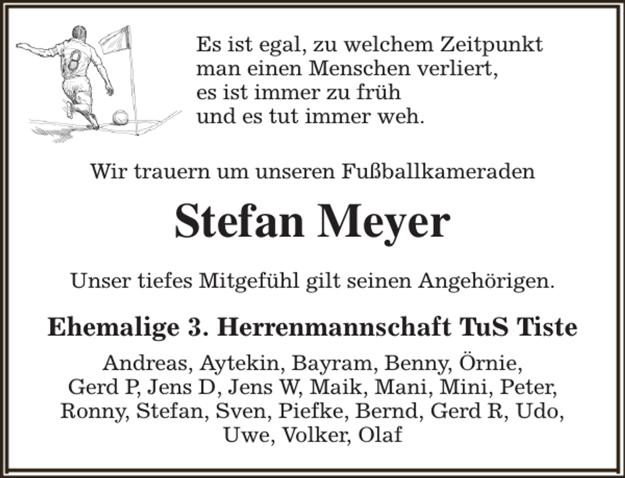 <p>Es ist egal, zu welchem Zeitpunkt<br />man einen Menschen verliert,<br />es ist immer zu früh<br />und es tut immer weh.<br />Wir trauern um unseren Fußballkameraden</p><p>Stefan Meyer<br />Unser tiefes Mitgefühl gilt seinen Angehörigen.</p><p>Ehemalige 3. Herrenmannschaft TuS Tiste<br />Andreas, Aytekin, Bayram, Benny, Örnie,<br />Gerd P, Jens D, Jens W, Maik, Mani, Mini, Peter,<br />Ronny, Stefan, Sven, Piefke, Bernd, Gerd R, Udo,<br />Uwe, Volker, Olaf</p>