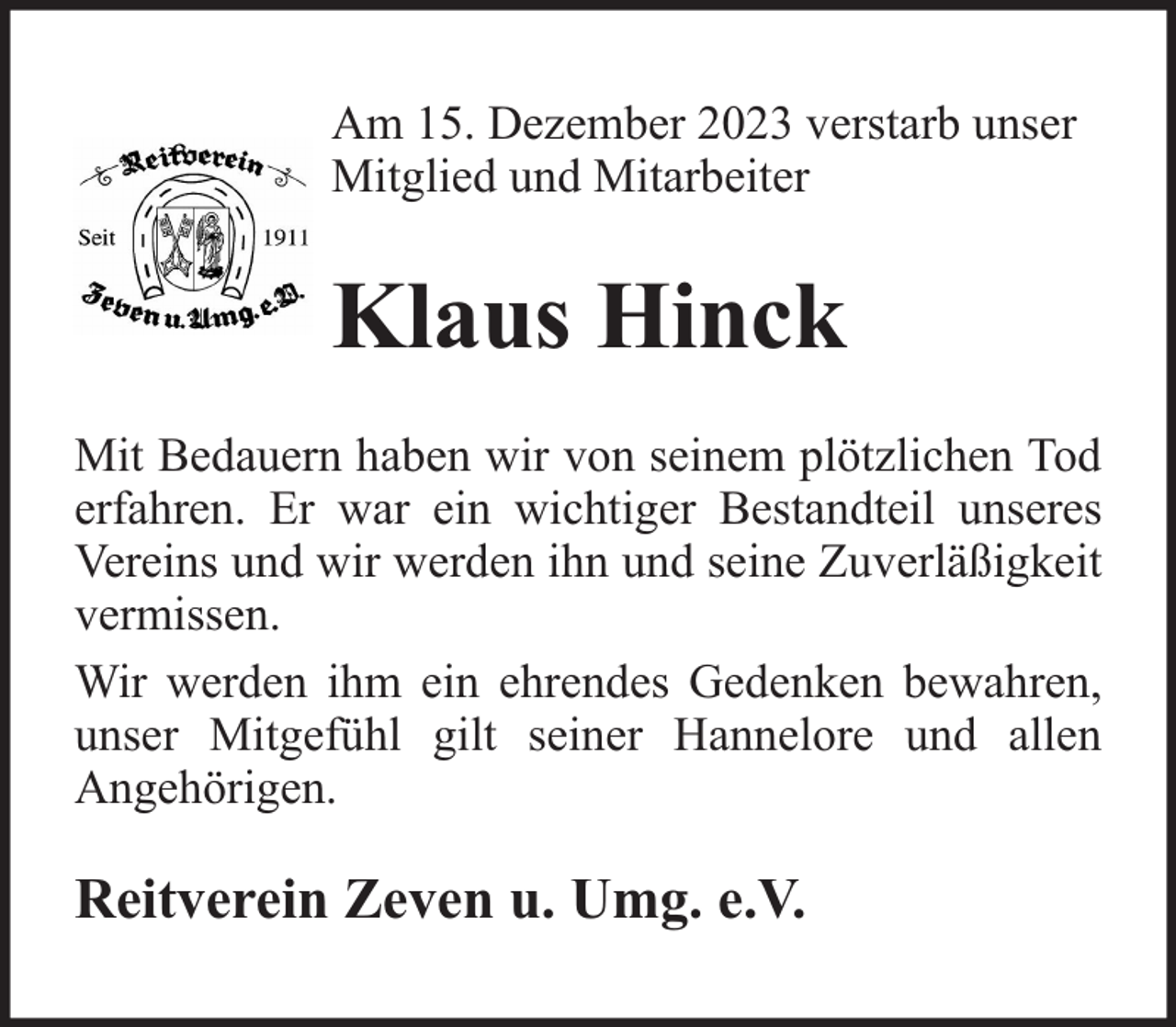 <p>Am 15. Dezember 2023 verstarb unser<br />Mitglied und Mitarbeiter</p><p>Klaus Hinck<br />Mit Bedauern haben wir von seinem plötzlichen Tod<br />erfahren. Er war ein wichtiger Bestandteil unseres<br />Vereins und wir werden ihn und seine Zuverläßigkeit<br />vermissen.<br />Wir werden ihm ein ehrendes Gedenken bewahren,<br />unser Mitgefühl gilt seiner Hannelore und allen<br />Angehörigen.</p><p>Reitverein Zeven u. Umg. e.V.</p>