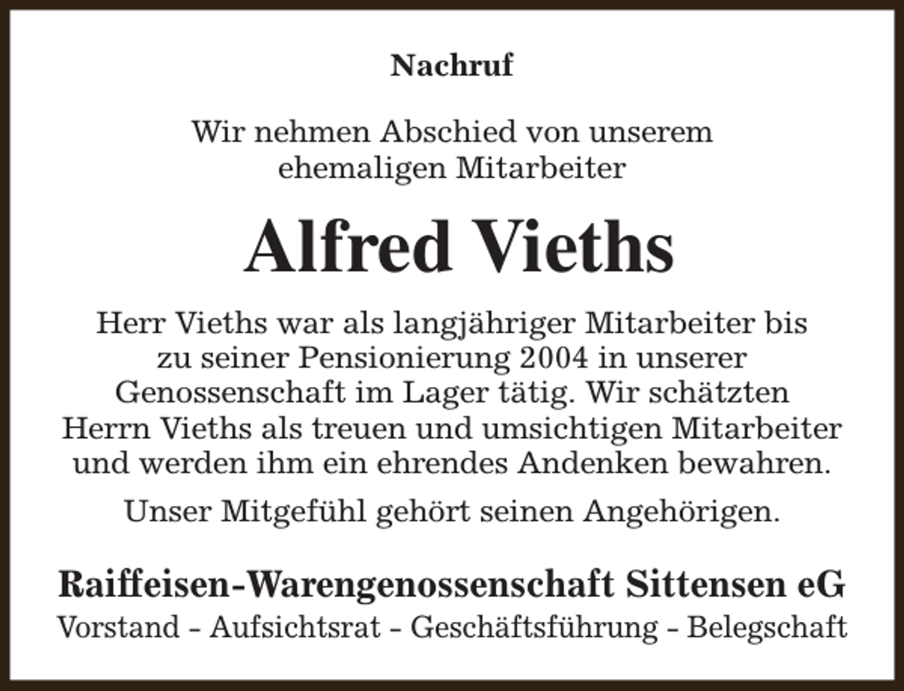<p>Nachruf<br />Wir nehmen Abschied von unserem<br />ehemaligen Mitarbeiter</p><p>Alfred Vieths<br />Herr Vieths war als langjähriger Mitarbeiter bis<br />zu seiner Pensionierung 2004 in unserer<br />Genossenschaft im Lager tätig. Wir schätzten<br />Herrn Vieths als treuen und umsichtigen Mitarbeiter<br />und werden ihm ein ehrendes Andenken bewahren.<br />Unser Mitgefühl gehört seinen Angehörigen.</p><p>Raiffeisen-Warengenossenschaft Sittensen eG</p><p>Vorstand - Aufsichtsrat - Geschäftsführung - Belegschaft</p>