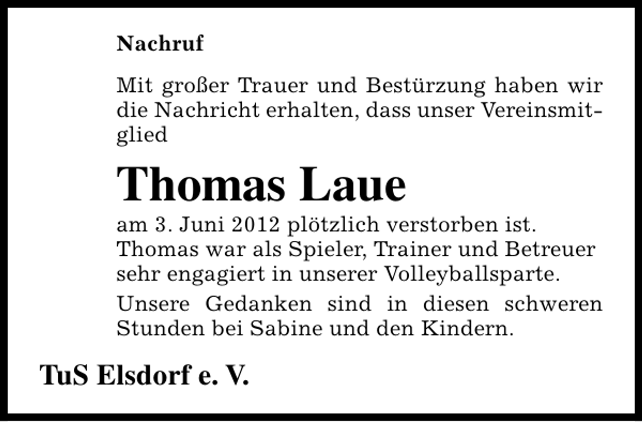 <p>Nachruf<br />Mit großer Trauer und Bestürzung haben wir<br />die Nachricht erhalten, dass unser Vereinsmitglied</p><p>Thomas Laue</p><p>am 3. Juni 2012 plötzlich verstorben ist.<br />Thomas war als Spieler, Trainer und Betreuer<br />sehr engagiert in unserer Volleyballsparte.<br />Unsere Gedanken sind in diesen schweren<br />Stunden bei Sabine und den Kindern.</p><p>TuS Elsdorf e. V.</p>