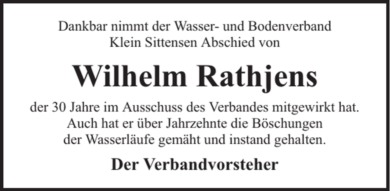 <p>Dankbar nimmt der Wasser- und Bodenverband<br />Klein Sittensen Abschied von</p><p>Wilhelm Rathjens<br />der 30 Jahre im Ausschuss des Verbandes mitgewirkt hat.<br />Auch hat er über Jahrzehnte die Böschungen<br />der Wasserläufe gemäht und instand gehalten.</p><p>Der Verbandvorsteher</p>