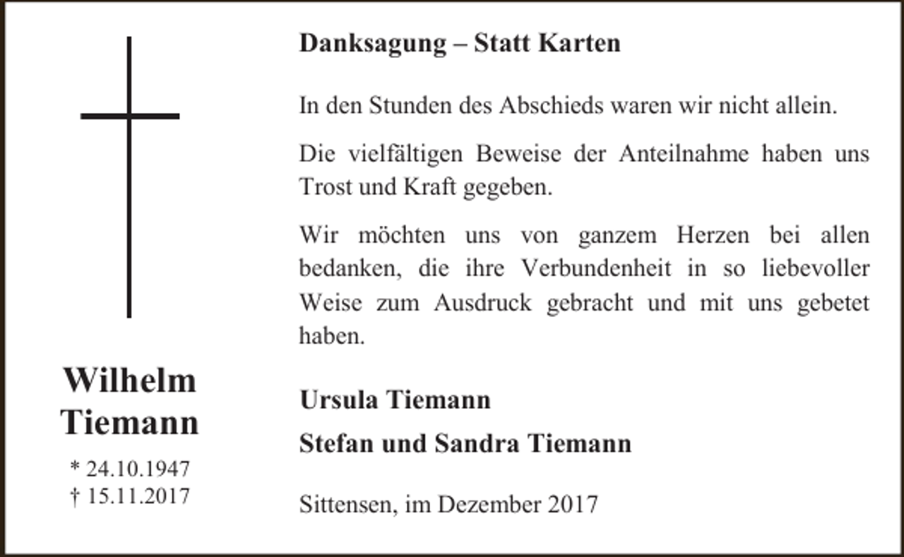 <p>Danksagung – Statt Karten<br />In den Stunden des Abschieds waren wir nicht allein.<br />Die vielfältigen Beweise der Anteilnahme haben uns<br />Trost und Kraft gegeben.<br />Wir möchten uns von ganzem Herzen bei allen<br />bedanken, die ihre Verbundenheit in so liebevoller<br />Weise zum Ausdruck gebracht und mit uns gebetet<br />haben.</p><p>Wilhelm<br />Tiemann<br />* 24.10.1947<br />† 15.11.2017</p><p>Ursula Tiemann<br />Stefan und Sandra Tiemann<br />Sittensen, im Dezember 2017</p>