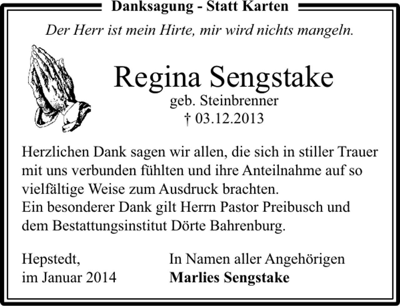 <p>Danksagung - Statt Karten<br />Der Herr ist mein Hirte, mir wird nichts mangeln.</p><p>Regina Sengstake<br />geb. Steinbrenner<br />† 03.12.2013</p><p>Herzlichen Dank sagen wir allen, die sich in stiller Trauer<br />mit uns verbunden fühlten und ihre Anteilnahme auf so<br />vielfältige Weise zum Ausdruck brachten.<br />Ein besonderer Dank gilt Herrn Pastor Preibusch und<br />dem Bestattungsinstitut Dörte Bahrenburg.<br />Hepstedt,<br />im Januar 2014</p><p>In Namen aller Angehörigen<br />Marlies Sengstake</p>