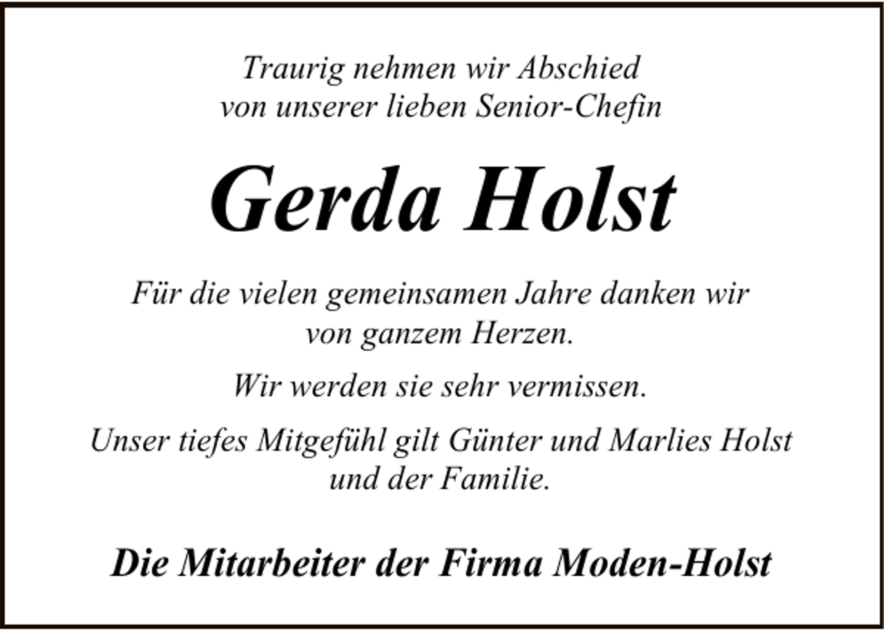 <p>Traurig nehmen wir Abschied<br />von unserer lieben Senior-Chefin</p><p>Gerda Holst<br />Für die vielen gemeinsamen Jahre danken wir<br />von ganzem Herzen.<br />Wir werden sie sehr vermissen.<br />Unser tiefes Mitgefühl gilt Günter und Marlies Holst<br />und der Familie.</p><p>Die Mitarbeiter der Firma Moden-Holst</p>