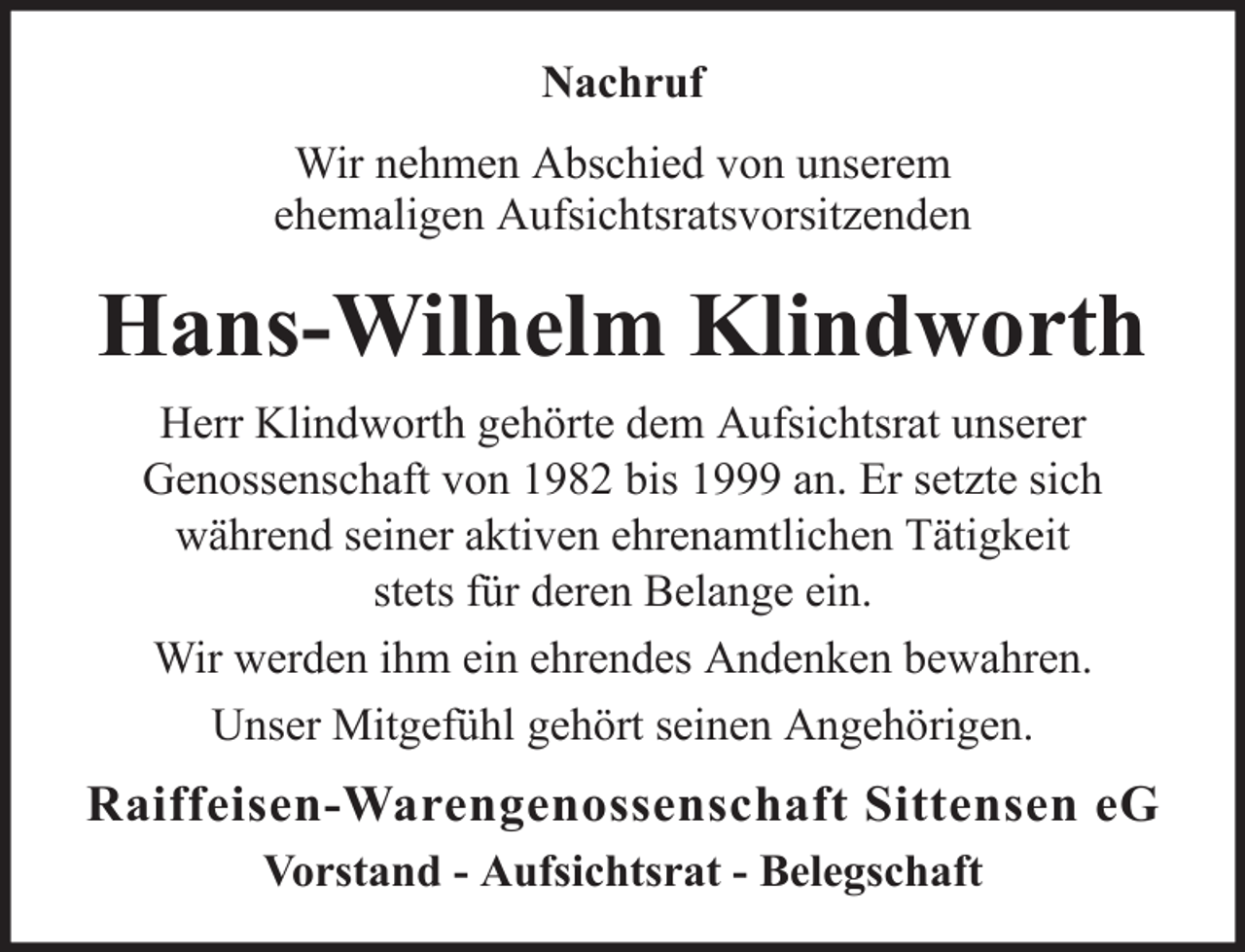 <p>Nachruf<br />Wir nehmen Abschied von unserem<br />ehemaligen Aufsichtsratsvorsitzenden</p><p>Hans-Wilhelm Klindworth<br />Herr Klindworth gehörte dem Aufsichtsrat unserer<br />Genossenschaft von 1982 bis 1999 an. Er setzte sich<br />während seiner aktiven ehrenamtlichen Tätigkeit<br />stets für deren Belange ein.<br />Wir werden ihm ein ehrendes Andenken bewahren.<br />Unser Mitgefühl gehört seinen Angehörigen.</p><p>Raiffeisen-Warengenossenschaft Sittensen eG<br />Vorstand - Aufsichtsrat - Belegschaft</p>