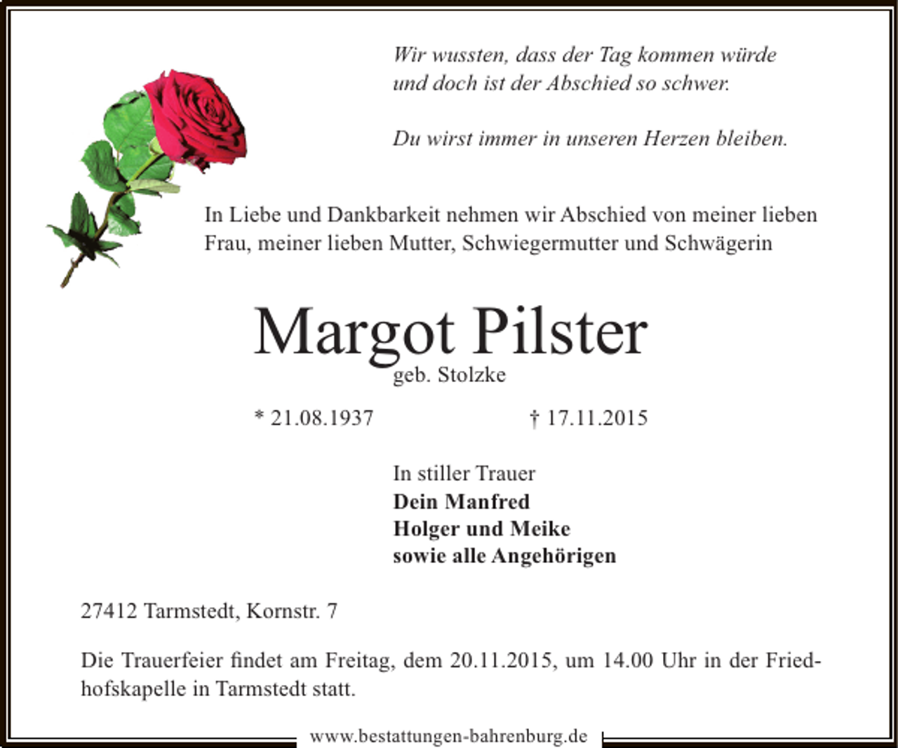 <p>Wir wussten, dass der Tag kommen würde<br />und doch ist der Abschied so schwer.<br />Du wirst immer in unseren Herzen bleiben.<br />In Liebe und Dankbarkeit nehmen wir Abschied von meiner lieben<br />Frau, meiner lieben Mutter, Schwiegermutter und Schwägerin</p><p>Margot Pilster<br />geb. Stolzke</p><p>* 21.08.1937</p><p>† 17.11.2015<br />In stiller Trauer<br />Dein Manfred<br />Holger und Meike<br />sowie alle Angehörigen</p><p>27412 Tarmstedt, Kornstr. 7<br />Die Trauerfeier ﬁndet am Freitag, dem 20.11.2015, um 14.00 Uhr in der Friedhofskapelle in Tarmstedt statt.<br />www.bestattungen-bahrenburg.de</p>