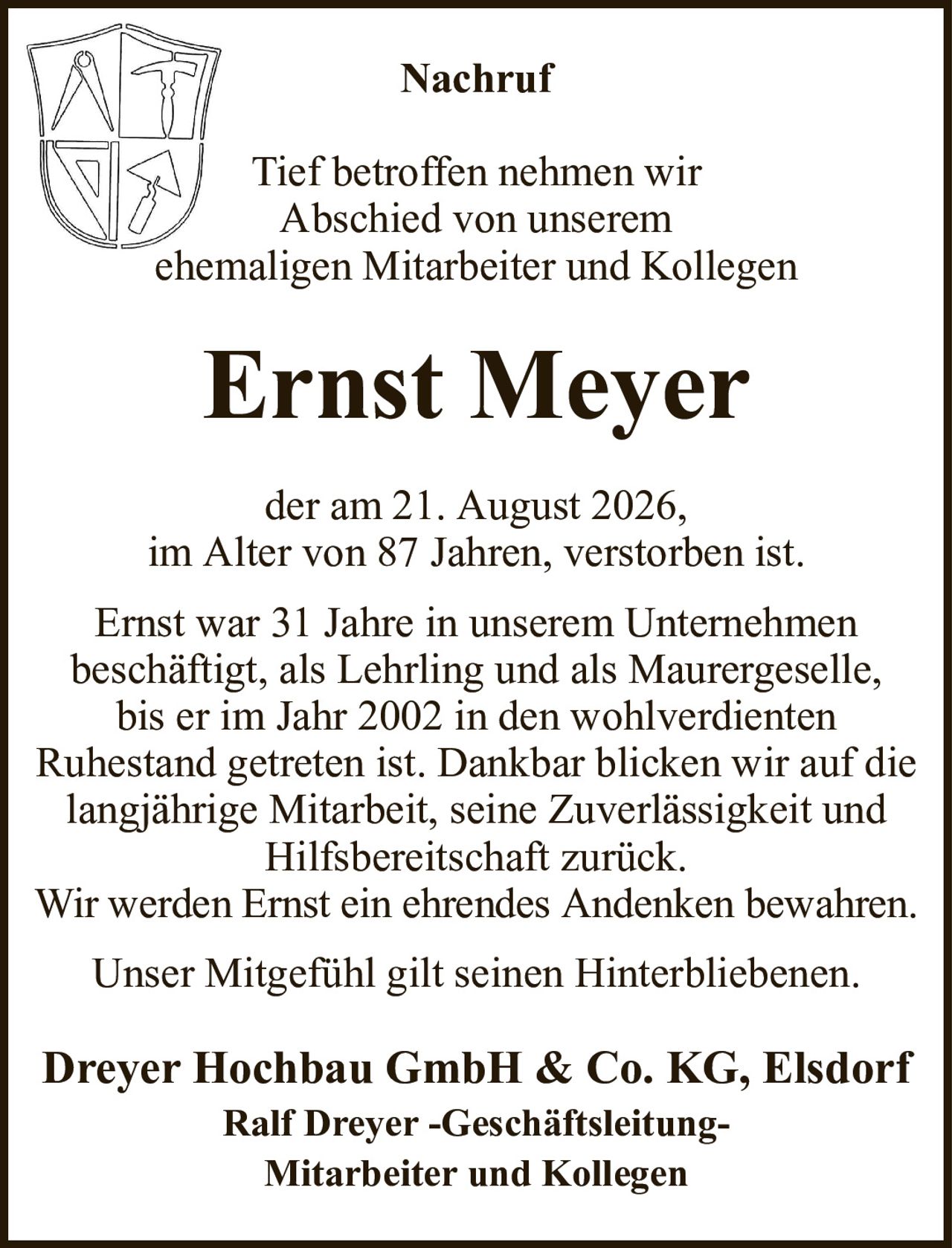 NachrufTief betroffen nehmen wirAbschied von unseremehemaligen Mitarbeiter und KollegenErnst Meyerder am 21. August 2026,im Alter von 87 Jahren, verstorben ist.Ernst war 31 Jahre in unserem Unternehmenbeschäftigt, als Lehrling und als Maurergeselle,bis er im Jahr 2002 in den wohlverdientenRuhestand getreten ist. Dankbar blicken wir auf die langjährige Mitarbeit, seine Zuverlässigkeit und Hilfsbereitschaft zurück.Wir werden Ernst ein ehrendes Andenken bewahren.Unser Mitgefühl gilt seinen Hinterbliebenen.Dreyer Hochbau GmbH & Co. KG, ElsdorfRalf Dreyer -Geschäftsleitung-Mitarbeiter und Kollegen
