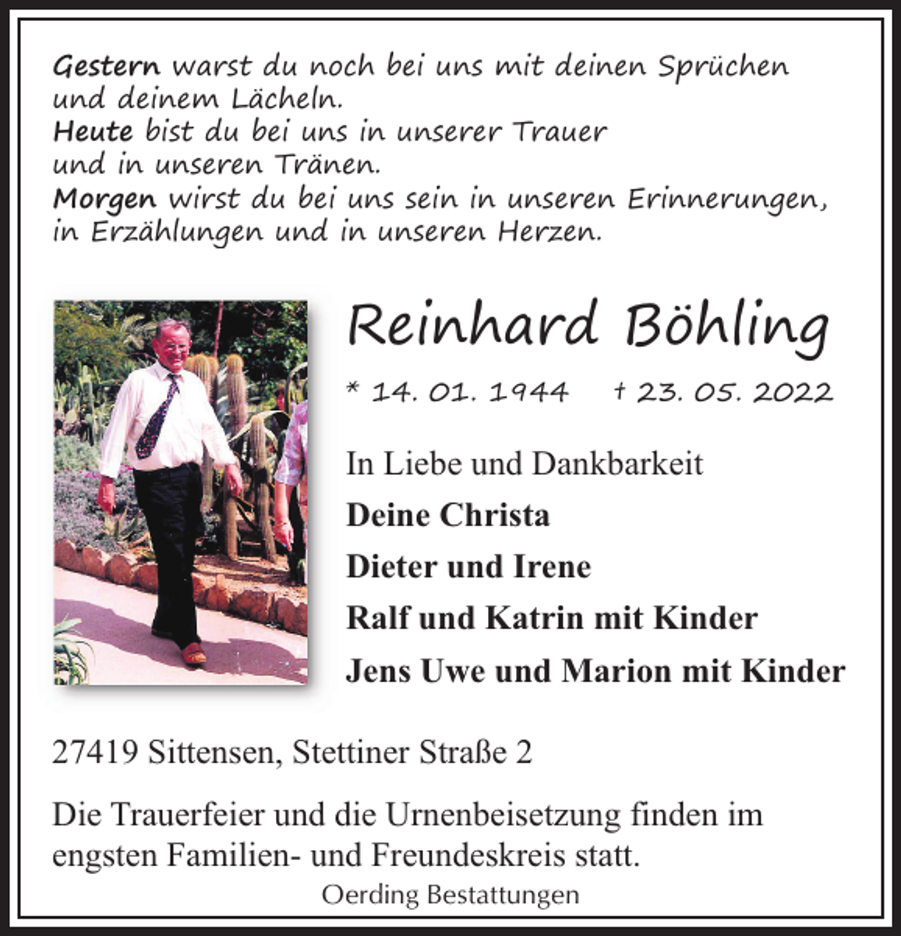 <p>Gestern warst du noch bei uns mit deinen Sprüchen<br />und deinem Lächeln.<br />Heute bist du bei uns in unserer Trauer<br />und in unseren Tränen.<br />Morgen wirst du bei uns sein in unseren Erinnerungen,<br />in Erzählungen und in unseren Herzen.</p><p>Reinhard Böhling<br />* 14. 01. 1944</p><p>† 23. 05. 2022</p><p>In Liebe und Dankbarkeit<br />Deine Christa<br />Dieter und Irene<br />Ralf und Katrin mit Kinder<br />Jens Uwe und Marion mit Kinder<br />27419 Sittensen, Stettiner Straße 2<br />Die Trauerfeier und die Urnenbeisetzung finden im<br />engsten Familien- und Freundeskreis statt.<br />Oerding Bestattungen</p>