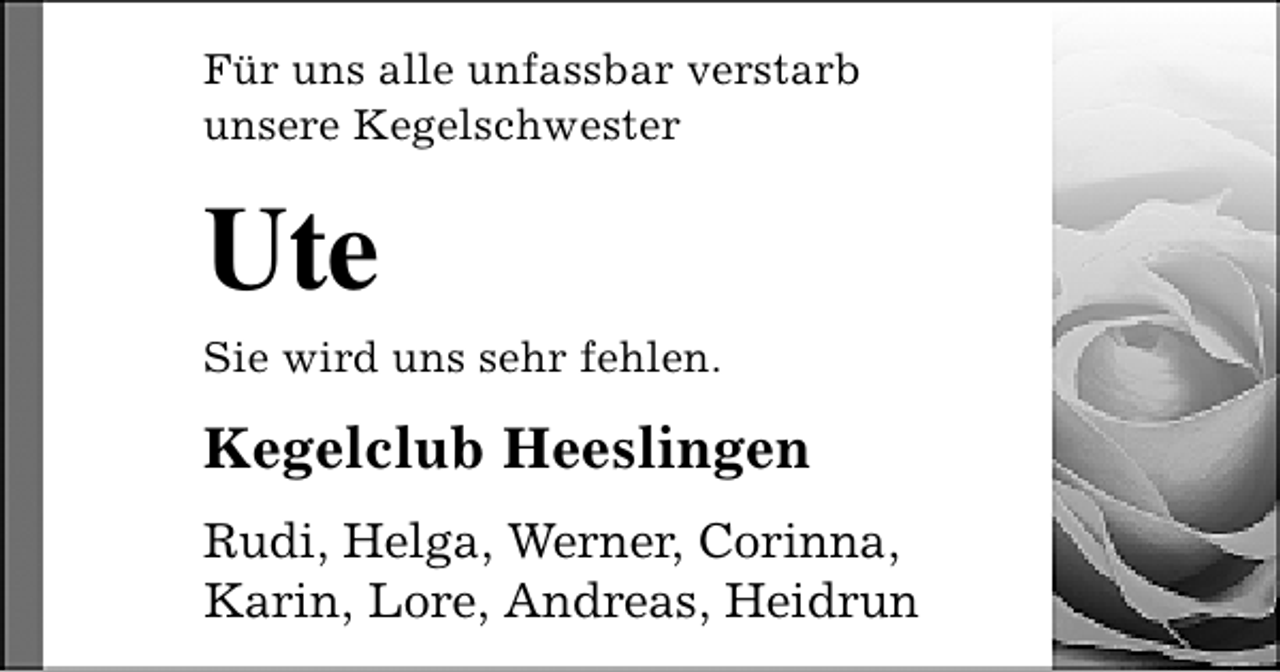 <p>Für uns alle unfassbar verstarb<br />unsere Kegelschwester</p><p>Ute</p><p>Sie wird uns sehr fehlen.</p><p>Kegelclub Heeslingen<br />Rudi, Helga, Werner, Corinna,<br />Karin, Lore, Andreas, Heidrun</p>