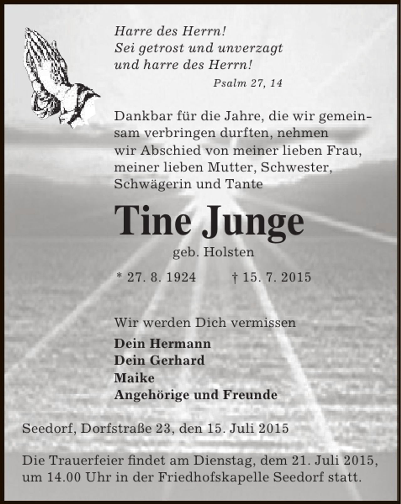 <p>Harre des Herrn!<br />Sei getrost und unverzagt<br />und harre des Herrn!<br />Psalm 27, 14</p><p>Dankbar für die Jahre, die wir gemeinsam verbringen durften, nehmen<br />wir Abschied von meiner lieben Frau,<br />meiner lieben Mutter, Schwester,<br />Schwägerin und Tante</p><p>Tine Junge<br />geb. Holsten</p><p>* 27. 8. 1924</p><p>† 15. 7. 2015</p><p>Wir werden Dich vermissen<br />Dein Hermann<br />Dein Gerhard<br />Maike<br />Angehörige und Freunde<br />Seedorf, Dorfstraße 23, den 15. Juli 2015<br />Die Trauerfeier findet am Dienstag, dem 21. Juli 2015,<br />um 14.00 Uhr in der Friedhofskapelle Seedorf statt.</p>