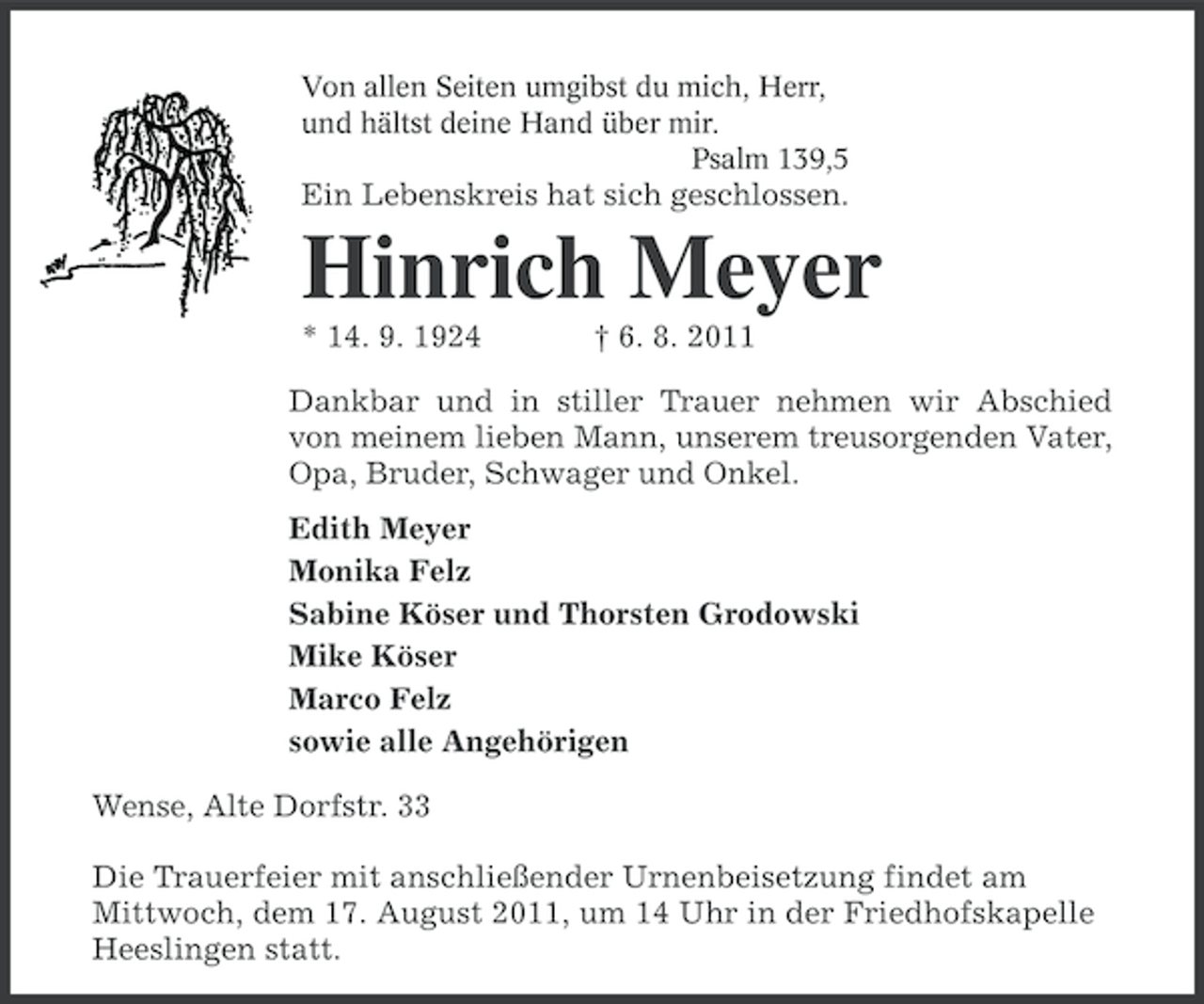 <p>Von allen Seiten umgibst du mich, Herr,<br />und hältst deine Hand über mir.<br />Psalm 139,5</p><p>Ein Lebenskreis hat sich geschlossen.</p><p>Hinrich Meyer<br />* 14. 9. 1924</p><p>† 6. 8. 2011</p><p>Dankbar und in stiller Trauer nehmen wir Abschied<br />von meinem lieben Mann, unserem treusorgenden Vater,<br />Opa, Bruder, Schwager und Onkel.<br />Edith Meyer<br />Monika Felz<br />Sabine Köser und Thorsten Grodowski<br />Mike Köser<br />Marco Felz<br />sowie alle Angehörigen<br />Wense, Alte Dorfstr. 33<br />Die Trauerfeier mit anschließender Urnenbeisetzung findet am<br />Mittwoch, dem 17. August 2011, um 14 Uhr in der Friedhofskapelle<br />Heeslingen statt.</p>