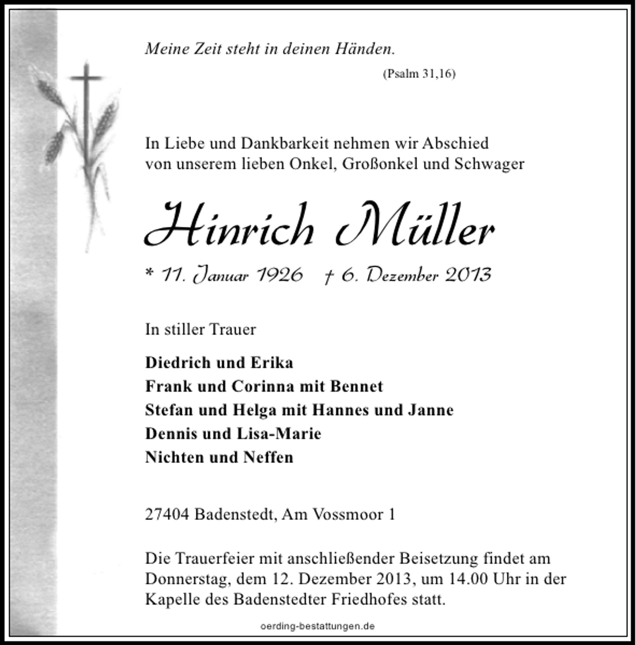 <p>Meine Zeit steht in deinen Händen.<br />(Psalm 31,16)</p><p>In Liebe und Dankbarkeit nehmen wir Abschied<br />von unserem lieben Onkel, Großonkel und Schwager</p><p>Hinrich Müller<br />* 11. Januar 1926 † 6. Dezember 2013<br />In stiller Trauer<br />Diedrich und Erika<br />Frank und Corinna mit Bennet<br />Stefan und Helga mit Hannes und Janne<br />Dennis und Lisa-Marie<br />Nichten und Neffen<br />27404 Badenstedt, Am Vossmoor 1<br />Die Trauerfeier mit anschließender Beisetzung findet am<br />Donnerstag, dem 12. Dezember 2013, um 14.00 Uhr in der<br />Kapelle des Badenstedter Friedhofes statt.<br />oerding-bestattungen.de</p>